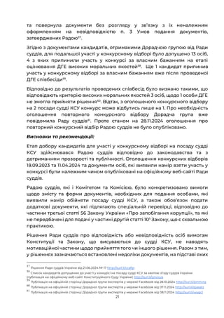 21
та повернула документи без розгляду у звʼязку з їх неналежним
оформленням на невідповідністю п. 3 Умов подання документів,
затверджених Радою57
.
Згідно з документами кандидатів, отриманими Дорадчою групою від Ради
суддів, для подальшої участі у конкурсному відборі було допущено 13 осіб,
4 з яких припинили участь у конкурсі за власним бажанням на етапі
оцінювання ДГЕ високих моральних якостей58
. Ще 1 кандидат припинив
участь у конкурсному відборі за власним бажанням вже після проведеної
ДГЕ співбесіди59
.
Відповідно до результатів проведених співбесід було визнано такими, що
відповідають критерію високих моральних якостей 3 осіб, щодо 1 особи ДГЕ
не змогла прийняти рішення60
. Відтак, з оголошеного конкурсного відбору
на 2 посади судді КСУ конкурс може відбутись лише на 1. Про необхідність
оголошення повторного конкурсного відбору Дорадча група вже
повідомила Раду суддів61
. Проте станом на 28.11.2024 оголошення про
повторний конкурсний відбір Радою суддів не було опубліковано.
Висновки та рекомендації:
Етап добору кандидатів для участі у конкурсному відборі на посаду судді
КСУ здійснювався Радою суддів відповідно до законодавства та з
дотриманням прозорості та публічності. Оголошення конкурсних відборів
18.09.2023 та 11.04.2024 та документи осіб, які виявили намір взяти участь у
конкурсі були належним чином опубліковані на офіційному веб-сайті Ради
суддів.
Радою суддів, які і Комітетом та Комісією, було конкретизовано вимоги
щодо змісту та форми документів, необхідних для подання особами, які
виявили намір обійняти посаду судді КСУ, а також обовʼязок подати
додаткові документи, які підлягають спеціальній перевірці, відповідно до
частини третьої статті 56 Закону України «Про запобігання корупції», та які
не передбачені для подачі у частині другій статті 105
Закону, що є схвальною
практикою.
Рішення Ради суддів про відповідність або невідповідність осіб вимогам
Конституції та Закону, що висуваються до судді КСУ, не наводять
мотиваційної частини щодо прийняття того чи іншого рішення. Разом з тим,
у рішеннях зазначаються встановлені недоліки документів, на підставі яких
57
Рішення Ради суддів України від 21.06.2024 № 17 http://surl.li/ccafgr
58
Список кандидатів допущених до участі у конкурсі на посаду судді КСУ за квотою зʼїзду суддів України
(публікація на офіційному веб-сайті Конституційного Суду України) http://surl.li/qnvxuq
59
Публікація на офіційній сторінці Дорадчої групи експертів у мережі Facebook від 28.10.2024 http://surl.li/pmhvrg
60
Публікація на офіційній сторінці Дорадчої групи експертів у мережі Facebook від 07.11.2024 http://surl.li/qyaqez
61
Публікація на офіційній сторінці Дорадчої групи експертів у мережі Facebook від 08.11.2024 http://surl.li/vvygcl
 