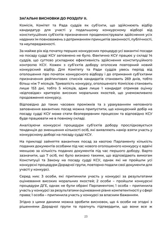 23
ЗАГАЛЬНІ ВИСНОВКИ ДО РОЗДІЛУ ІІ.
Комісія, Комітет та Рада суддів як субʼєкти, що здійснюють відбір
кандидатур для участі у подальшому конкурсному відборі від
конституційних субʼєктів призначення продемонстрували здійснення усіх
наданих їм повноважень з дотриманням принципів законності, публічності,
та неупередженості.
За майже рік від початку перших конкурсних процедур усі вакантні посади
на посаду судді КСУ заповнено не було. Фактично КСУ працює у складі 14
суддів, що суттєво ускладнює ефективність здійснення конституційного
контролю КСУ. Кожен з субʼєктів добору оголосив повторний новий
конкурсний відбір. Для Комітету та Ради суддів увесь період від
оголошення про початок конкурсного відбору і до отримання субʼєктами
призначення рейтингових списків кандидатів становить 269 днів, тобто
більш ніж 7 місяців. Тривалість конкурсу, оголошеного Комісією становить
лише 153 дні, тобто 5 місяців, адже лише 1 кандидат отримав оцінку
«відповідає» критерію високих моральних якостей, що унеможливило
продовження конкурсу.
Відповідно до таких часових проміжків та з урахуванням неповного
заповнення вакантних посад можна припустити, що конкурсний добір на
посаду судді КСУ може стати безперервним процесом та відповідно КСУ
буде працювати не в повному складі.
Аналізуючи конкурсні процедури субʼєктів добору прослідковується
тенденція до зменшення кількості осіб, які виявляють намір взяти участь у
конкурсному доборі на посаду судді КСУ.
На прикладі зайняття вакантних посад за квотою Парламенту кількість
поданих документів особами під час нового оголошеного конкурсу є вдвічі
меншою за кількість поданих документів під час першого добору. Варто
зазначити, що 7 осіб, які було визнано такими, що відповідають вимогам
Конституції та Закону на посаду судді КСУ, однак які не пройшли усі
конкурсні процедури Дорадчої групи, повторно подали свої документи для
участі у конкурсі.
Серед них: 3 особи, які припинили участь у конкурсі за результатами
оцінювання високих моральних якостей; 2 особи – пройшли конкурсні
процедури ДГЕ, однак не були обрані Парламентом; 1 особа – припинила
участь у конкурсі за результатами оцінювання рівня компетентності у сфері
права; 1 особа – припинила участь у конкурсі за власним бажанням.
Згідно з цими даними можна зробити висновок, що 4 особи не згодні з
рішеннями Дорадчої групи та прагнуть підтвердити, що вони все ж
 