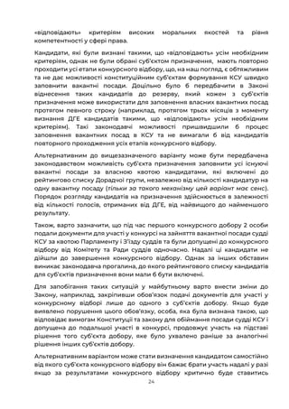 24
«відповідають» критеріям високих моральних якостей та рівня
компетентності у сфері права.
Кандидати, які були визнані такими, що «відповідають» усім необхідним
критеріям, однак не були обрані субʼєктом призначення, мають повторно
проходити усі етапи конкурсного відбору, що, на наш погляд, є обтяжливим
та не дає можливості конституційним суб’єктам формування КСУ швидко
заповнити вакантні посади. Доцільно було б передбачити в Законі
віднесення таких кандидатів до резерву, який кожен з субʼєктів
призначення може використати для заповнення власних вакантних посад
протягом певного строку (наприклад, протягом трьох місяців з моменту
визнання ДГЕ кандидатів такими, що «відповідають» усім необхідним
критеріям). Такі законодавчі можливості пришвидшили б процес
заповнення вакантних посад в КСУ та не вимагали б від кандидатів
повторного проходження усіх етапів конкурсного відбору.
Альтернативним до вищезазначеного варіанту може бути передбачена
законодавством можливість субʼєкта призначення заповнити усі існуючі
вакантні посади за власною квотою кандидатами, які включені до
рейтингово списку Дорадчої групи, незалежно від кількості кандидатур на
одну вакантну посаду (тільки за такого механізму цей варіант має сенс).
Порядок розгляду кандидатів на призначення здійснюється в залежності
від кількості голосів, отриманих від ДГЕ, від найвищого до найменшого
результату.
Також, варто зазначити, що під час першого конкурсного добору 2 особи
подали документи для участі у конкурсі на зайняття вакантної посади судді
КСУ за квотою Парламенту і Зʼїзду суддів та були допущені до конкурсного
відбору від Комітету та Ради суддів одночасно. Надалі ці кандидати не
дійшли до завершення конкурсного відбору. Однак за інших обставин
виникає законодавча прогалина, до якого рейтингового списку кандидатів
для субʼєктів призначення вони мали б бути включені.
Для запобігання таких ситуацій у майбутньому варто внести зміни до
Закону, наприклад, закріпивши обовʼязок подачі документів для участі у
конкурсному відборі лише до одного з субʼєктів добору. Якщо буде
виявлено порушення цього обов’язку, особа, яка була визнана такою, що
відповідає вимогам Конституції та закону для обіймання посади судді КСУ і
допущена до подальшої участі в конкурсі, продовжує участь на підставі
рішення того суб’єкта добору, яке було ухвалено раніше за аналогічні
рішення інших суб’єктів добору.
Альтернативним варіантом може стати визначення кандидатом самостійно
від якого субʼєкта конкурсного відбору він бажає брати участь надалі у разі
якщо за результатами конкурсного відбору критично буде ставитись
 