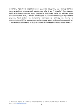 26
Загалом, практика європейських держав свідчить, що склад органів
конституційної юрисдикції варіюється від 16 до 7 суддів64
. Зменшення
конституційного складу Суду зумовить внесення змін до Закону щодо
повноважності КСУ, а також необхідної кількості голосів для прийняття
рішень. Такі зміни не матимуть негативного впливу на якість та
ефективність КСУ, а навпаки оптимізують витрати на функціонування Суду
з державного бюджету та будуть сприяти підвищенню його ефективності.
64
Німеччина - 16; Італія - 15; Австрія - 14; Бельгія та Болгарія - 12; Литва, Румунія та Франція - 9; Латвія - 7.
Детальніше http://surl.li/hvnftn
 