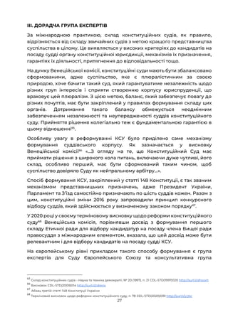 27
ІІІ. ДОРАДЧА ГРУПА ЕКСПЕРТІВ
За міжнародною практикою, склад конституційних судів, як правило,
відрізняється від складу звичайних судів з метою кращого представництва
суспільства в цілому. Це виявляється у високих критеріях до кандидатів на
посаду судді органу конституційної юрисдикції, механізмів їх призначення,
гарантіях їх діяльності, притягнення до відповідальності тощо.
На думку Венеційської комісії, конституційні суди мають бути збалансовано
сформованими, адже суспільство, яке є плюралістичним за своєю
природою, хоче бачити такий суд, який гарантуватиме незалежність щодо
різних груп інтересів і сприяти створенню корпусу юриспруденції, що
враховує цей плюралізм. З цією метою, баланс, який забезпечує повагу до
різних почуттів, має бути закріплений у правилах формування складу цих
органів. Дотримання такого балансу обмежується неодмінним
забезпеченням незалежності та неупередженості суддів конституційного
суду. Прийняття рішення колегіально теж є фундаментальною гарантією в
цьому відношенні65
.
Особливу увагу в реформуванні КСУ було приділено саме механізму
формування суддівського корпусу. Як зазначається у висновку
Венеційської комісії66
«…З огляду на те, що Конституційний Суд має
приймати рішення з широкого кола питань, включаючи дуже чутливі, його
склад, особливо перший, має бути сформований таким чином, щоб
суспільство довіряло Суду як нейтральному арбітру…».
Спосіб формування КСУ, закріплений у статті 148 Конституції, є так званим
механізмом представницьких призначень, адже Президент України,
Парламент та Зʼїзд самостійно призначають по шість суддів кожен. Разом з
цим, конституційні зміни 2016 року запровадили принцип конкурсного
відбору суддів, який здійснюється у визначеному законом порядку67
.
У 2020 році у своєму терміновому висновку щодо реформи конституційного
суду68
Венеційська комісія, порівнявши досвід з формування першого
складу Етичної ради для відбору кандидатур на посаду члена Вищої ради
правосуддя з міжнародним елементом, вказала, що цей досвід може бути
релевантним і для відбору кандидатів на посаду судді КСУ.
На європейському рівні прикладом такого способу формування є група
експертів для Суду Європейського Союзу та консультативна група
65
Склад конституційних судів - Наука та техніка демократії, № 20 (1997), п. 21 CDL-STD(1997)020 http://surl.li/dhxoxh
66
Висновок CDL-STD(2009)014 http://surl.li/zdrenx
67
Абзац третій статті 148 Конституції України
68
Терміновий висновок щодо реформи конституційного суду, п. 78 CDL-STD(2020)039 http://surl.li/yrjtic
 