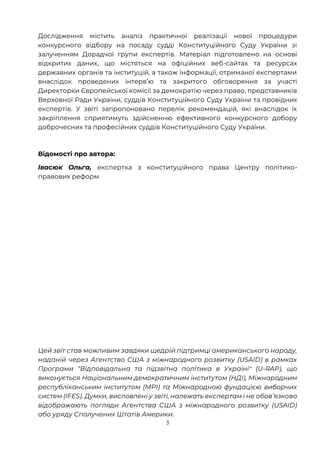 3
Дослідження містить аналіз практичної реалізації нової процедури
конкурсного відбору на посаду судді Конституційного Суду України зі
залученням Дорадчої групи експертів. Матеріал підготовлено на основі
відкритих даних, що містяться на офіційних веб-сайтах та ресурсах
державних органів та інституцій, а також інформації, отриманої експертами
внаслідок проведених інтервʼю та закритого обговорення за участі
Директорки Європейської комісії за демократію через право, представників
Верховної Ради України, суддів Конституційного Суду України та провідних
експертів. У звіті запропоновано перелік рекомендацій, які внаслідок їх
закріплення сприятимуть здійсненню ефективного конкурсного добору
доброчесних та професійних суддів Конституційного Суду України.
Відомості про автора:
Івасюк Ольга, експертка з конституційного права Центру політико-
правових реформ
Цей звіт став можливим завдяки щедрій підтримці американського народу,
наданій через Агентство США з міжнародного розвитку (USAID) в рамках
Програми "Відповідальна та підзвітна політика в Україні" (U-RAP), що
виконується Національним демократичним інститутом (НДІ), Міжнародним
республіканським інститутом (МРІ) та Міжнародною фундацією виборчих
систем (IFES). Думки, висловлені у звіті, належать експертам і не обовʼязково
відображають погляди Агентства США з міжнародного розвитку (USAID)
або уряду Сполучених Штатів Америки.
 