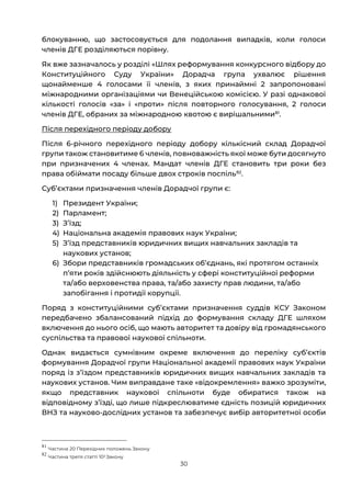 30
блокуванню, що застосовується для подолання випадків, коли голоси
членів ДГЕ розділяються порівну.
Як вже зазначалось у розділі «Шлях реформування конкурсного відбору до
Конституційного Суду України» Дорадча група ухвалює рішення
щонайменше 4 голосами її членів, з яких принаймні 2 запропоновані
міжнародними організаціями чи Венеційською комісією. У разі однакової
кількості голосів «за» і «проти» після повторного голосування, 2 голоси
членів ДГЕ, обраних за міжнародною квотою є вирішальними81
.
Після перехідного періоду добору
Після 6-річного перехідного періоду добору кількісний склад Дорадчої
групи також становитиме 6 членів, повноважність якої може бути досягнуто
при призначених 4 членах. Мандат членів ДГЕ становить три роки без
права обіймати посаду більше двох строків поспіль82
.
Субʼєктами призначення членів Дорадчої групи є:
1) Президент України;
2) Парламент;
3) Зʼїзд;
4) Національна академія правових наук України;
5) Зʼїзд представників юридичних вищих навчальних закладів та
наукових установ;
6) Збори представників громадських об’єднань, які протягом останніх
п’яти років здійснюють діяльність у сфері конституційної реформи
та/або верховенства права, та/або захисту прав людини, та/або
запобігання і протидії корупції.
Поряд з конституційними субʼєктами призначення суддів КСУ Законом
передбачено збалансований підхід до формування складу ДГЕ шляхом
включення до нього осіб, що мають авторитет та довіру від громадянського
суспільства та правової наукової спільноти.
Однак видається сумнівним окреме включення до переліку субʼєктів
формування Дорадчої групи Національної академії правових наук України
поряд із зʼїздом представників юридичних вищих навчальних закладів та
наукових установ. Чим виправдане таке «відокремлення» важко зрозуміти,
якщо представник наукової спільноти буде обиратися також на
відповідному зʼїзді, що лише підкреслюватиме єдність позицій юридичних
ВНЗ та науково-дослідних установ та забезпечує вибір авторитетної особи
81
Частина 20 Перехідних положень Закону
82
Частина третя статті 102 Закону
 