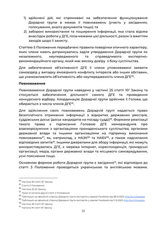 32
1) здійснені дій, які спрямовані на забезпечення функціонування
Дорадчої групи в межах її повноважень (участь у засіданнях,
голосування, аналіз документів тощо); та
2) забороні використання та поширення інформації, яка стала відома
внаслідок роботи у ДГЕ, поза межами цієї діяльності, разом із вжиттям
заходів щодо її захисту.
Статтею 5 Положення передбачені правила поведінки етичного характеру,
яких члени мають дотримуватись задля утвердження Дорадчої групи як
незалежного, неупередженого та справедливого експертно-
рекомендаційного органу, який має високу довіру з боку суспільства.
Для забезпечення обʼєктивності ДГЕ її члени уповноважені заявити
самовідвід у випадку ймовірного конфлікту інтересів або інших обставин,
що унеможливлять об’єктивність або неупередженість члена ДГЕ84
.
Повноваження
Повноваження Дорадчої групи наведено у частині 25 статті 102
Закону та
стосуються забезпечення діяльності самого ДГЕ та проведення
конкурсного відбору. Координацію Дорадчої групи здійснює її Голова, що
обирається з числа членів ДГЕ85
.
Для здійснення своїх повноважень Дорадчій групі надається право
безоплатного отримання інформації з відкритих державних реєстрів,
суддівських досьє (досьє кандидатів на посаду судді)86
. Формами реалізації
такого права є підписання Головою ДГЕ меморандумів про
взаєморозуміння з організаціями громадянського суспільства, органами
державної влади та іншими організаціями на підтримку виконання
повноважень87
, як, наприклад, з НАЗК88
та НАБУ89
, а також надсилання
відповідних запитів90
. Іншими джерелами для збору інформації, які можуть
використовуватись ДГЕ, є мережа Інтернет, кореспонденція, громадські
організації, медіа, органи державної влади та місцевого самоврядування,
усні пояснення тощо.
Основною формою роботи Дорадчої групи є засідання91
, які відповідно до
статті 3 Положення проводяться українською та англійською мовами.
84
Частина 30 статті 102 Закону
85
Стаття 2 Положення
86
Частина 26 102 Закону
87
Пункт d частини другої статті 2 Положення
88
Публікація на офіційній сторінці Дорадчої групи експертів у мережі Facebook від 08.12.2023 http://surl.li/epgkpi
89
Публікація на офіційній сторінці Дорадчої групи експертів у мережі Facebook від 11.12.2023 http://surl.li/weqdyo
90
Частина 28 статті 102 Закону
91
Частина 19 статті 102 Закону
 