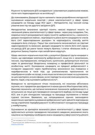 33
Рішення та протоколи ДГЕ складаються і ухвалюються українською мовою,
після чого перекладаються на англійську92
.
До повноважень Дорадчої групи належить також розроблення методології
оцінювання моральних якостей і рівня компетентності у сфері права
кандидатів на посаду судді КСУ (далі – Методологія), яку чинний склад
ухвалив вже під час другого засідання ДГЕ.
Методологією визначено критерії понять «високі моральні якості» та
«визнаний рівень компетентності у сфері права» через ряд складових. Так,
моральні якості розкриваються через поняття «доброчесність», «законність
джерел походження майна», «відповідність рівня життя кандидата та членів
його сімʼї задекларованим доходам» та «відповідність способу життя
кандидата його статусу». Перші три компоненти визначаються на підставі
задекларованих та законних доходів кандидата та членів його сімʼї, однак
на розсуд ДГЕ до уваги також можуть братись і статки «близьких осіб» у
розумінні Закону України «про запобігання корупції».
Щодо «високих моральних якостей» у розумінні Дорадчої групи кандидат є
таким, що відповідає компоненту доброчесності, якщо він є незалежним,
чесним, неупередженим, непідкупним, сумлінним, дотримується етичних
норм та демонструє бездоганну поведінку в професійній діяльності та
особистому житті. Оцінювання кандидата на предмет доброчесності є
складним завданням через проблематику визначення яка поведінка є
недоброчесною в такій мірі, що унеможливлює призначення чи
перебування особи на посаді, а яка лише негативно впливає на оцінювання
за цим критерієм, в яких сферах, за які періоди та на основі яких документів,
фактів, подій, слід оцінювати доброчесність93
.
Виведення та застосування чітких показників, які можливо обʼєктивно
оцінити, не є предметом дослідження в межах даного Моніторингово звіту.
Важливо зазначити, що питання визначення показників «доброчесності» є
актуальним не лише для проведення конкурсного відбору на посаду судді
КСУ, але й для конкурсних процедур та процедур оцінювання в межах
судової системи. Вважаємо, що напрацювання єдиних законодавчо
закріплених критеріїв оцінювання доброчесності для зайняття відповідних
посад сприятиме передбачуваності та обʼєктивності конкурсних процедур
у майбутньому.
Оцінювання за критерієм визнаного рівня компетентності у сфері права
здійснюється шляхом проведення письмового завдання, виконання якого
націлене на перевірку необхідних знань кандидата у сфері конституційного
92
Частина друга статті 3 Положення
93
Аналітичний звіт «Доброчесність у системі правосуддя: на шляху до єдиних та чітких індикаторів»
http://surl.li/bvmtur
 