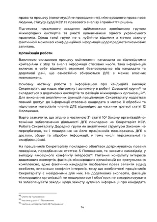 34
права та процесу (конституційне провадження), міжнародного права прав
людини, статусу судді КСУ та правового аналізу і прийняття рішень.
Підготовка письмового завдання здійснюється зовнішньою групою
міжнародних експертів за участі щонайменше одного українського
правника. Склад такої групи не є публічно відомим з метою захисту
фактичної і можливої конфіденційної інформації щодо предмета письмових
запитань.
Організація роботи
Важливою складовою процесу оцінювання кандидата за відповідними
критеріями є збір та аналіз інформації стосовно нього. Така інформація
включає в себе відомості, отримані безпосередньо від кандидата та
додаткові дані, що самостійно збираються ДГЕ в межах власних
повноважень.
Основну частину роботи з інформацією про кандидата виконує
Секретаріат, що надає підтримку і допомогу в роботі Дорадчої групи94
та
складається з додаткових експертів та фахівців міжнародних організацій95
.
Для виконання аналітичних функцій працівникам Секретаріату надається
повний доступ до інформації стосовно кандидата з метою її обробки та
підготовки матеріалів членів ДГЕ відповідно до частини третьої статті 12
Положення.
Варто зазначити, що згідно з частиною 31 статті 102
Закону організаційно-
технічне забезпечення діяльності ДГЕ покладено на Секретаріат КСУ.
Робота Секретаріату Дорадчої групи як аналітичної структури Законом не
передбачено, як і поширення на його працівників повноважень ДГЕ з
доступу, збору та обробки інформації, у тому числі персональної та
конфіденційної.
На працівників Секретаріату покладено обовʼязок дотримуватись правил
поведінки, передбачених статтею 5 Положення, та заявити самовідвід у
випадку ймовірного конфлікту інтересів96
. Питання конфлікту інтересів
додаткових експертів, фахівців міжнародних організацій не врегульовано
комплексно, адже фактично кандидати позбавлені права заявити відвід
особисто, виявивши конфлікт інтересів, тому що особистості працівників
Секретаріату є невідомими для них. На додаткових експертів, фахівців
міжнародних організацій не поширюється і обовʼязок не використовувати
та забезпечувати заходи щодо захисту чутливої інформації про кандидата
94
Стаття 12 Положення
95
Частина g статті 1 Положення
96
Частина четверта статті 13 Положення
 