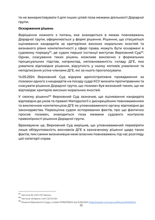35
та не використовувати її для інших цілей поза межами діяльності Дорадчої
групи.
Оскарження рішень
Вирішення кожного з питань, яке знаходиться в межах повноважень
Дорадчої групи, оформлюється у формі рішення. Рішення, що стосуються
оцінювання кандидатів за критеріями високих моральних якостей та
визнаного рівня компетентності у сфері права, можуть бути оскаржені в
судовому порядку97
, де судом першої інстанції виступає Верховний Суд98
.
Однак, скасування таких рішень можливе виключно з формальних
процесуальних підстав, наприклад, неповноважність складу ДГЕ, яка
ухвалила відповідне рішення, відсутність у ньому мотивів ухвалення та
непідписання усіма членами ДГЕ, які за нього проголосували.
14.05.2024 Верховний Суд відкрив адміністративне провадження за
позовом одного з кандидатів на посаду судді КСУ визнати протиправним та
скасувати рішення Дорадчої групи, що позивач був визнаний таким, що не
відповідає критерію високих моральних якостей.
У своєму рішенні99
Верховний Суд зазначив, що оцінювання кандидата
відповідно до умов та правил Методології є дискреційним повноваженням
та виключною компетенцією ДГЕ як уповноваженого органу відповідно до
законодавства. Переоцінка судом оспорюваних фактів, про що фактично
просив позивач, знаходиться поза межами судового контролю
правомірності рішення Дорадчої групи.
Враховуючи це, Верховний Суд вирішив, що уповноважений перевіряти
лише обґрунтованість висновків ДГЕ в зазначеному рішенні щодо таких
фактів, тим самим визначивши межі власних повноважень під час розгляду
цієї категорії справ.
97
Частина 32 статті 102 Закону
98
Частина четверта статті 22 КУпАп
99
Рішення Верховного Суду у справі №990/136/24 від 15.08.2024 https://reyestr.court.gov.ua/Review/121059342
 