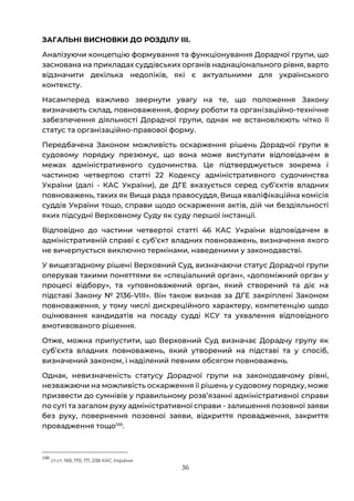 36
ЗАГАЛЬНІ ВИСНОВКИ ДО РОЗДІЛУ ІІІ.
Аналізуючи концепцію формування та функціонування Дорадчої групи, що
заснована на прикладах суддівських органів наднаціонального рівня, варто
відзначити декілька недоліків, які є актуальними для українського
контексту.
Насамперед важливо звернути увагу на те, що положення Закону
визначають склад, повноваження, форму роботи та організаційно-технічне
забезпечення діяльності Дорадчої групи, однак не встановлюють чітко її
статус та організаційно-правової форму.
Передбачена Законом можливість оскарження рішень Дорадчої групи в
судовому порядку презюмує, що вона може виступати відповідачем в
межах адміністративного судочинства. Це підтверджується зокрема і
частиною четвертою статті 22 Кодексу адміністративного судочинства
України (далі - КАС України), де ДГЕ вказується серед субʼєктів владних
повноважень, таких як Вища рада правосуддя, Вища кваліфікаційна комісія
суддів України тощо, справи щодо оскарження актів, дій чи бездіяльності
яких підсудні Верховному Суду як суду першої інстанції.
Відповідно до частини четвертої статті 46 КАС України відповідачем в
адміністративній справі є субʼєкт владних повноважень, визначення якого
не вичерпується виключно термінами, наведеними у законодавстві.
У вищезгадному рішені Верховний Суд, визначаючи статус Дорадчої групи
оперував такими поняттями як «спеціальний орган», «допоміжний орган у
процесі відбору», та «уповноважений орган, який створений та діє на
підставі Закону № 2136-VIII». Він також визнав за ДГЕ закріплені Законом
повноваження, у тому числі дискреційного характеру, компетенцію щодо
оцінювання кандидатів на посаду судді КСУ та ухвалення відповідного
вмотивованого рішення.
Отже, можна припустити, що Верховний Суд визначає Дорадчу групу як
субʼєкта владних повноважень, який утворений на підставі та у спосіб,
визначений законом, і наділений певним обсягом повноважень.
Однак, невизначеність статусу Дорадчої групи на законодавчому рівні,
незважаючи на можливість оскарження її рішень у судовому порядку, може
призвести до сумнівів у правильному розвʼязанні адміністративної справи
по суті та загалом руху адміністративної справи - залишення позовної заяви
без руху, повернення позовної заяви, відкриття провадження, закриття
провадження тощо100
.
100
ст.ст. 169, 170, 171, 238 КАС України
 