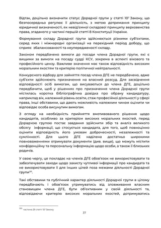 37
Відтак, доцільно визначити статус Дорадчої групи у статті 102
Закону, що
безпосередньо регулює її діяльність, з метою дотримання принципу
юридичної визначеності, як невід’ємної складової принципу верховенства
права, згаданого у частині першій статті 8 Конституції України.
Формування складу Дорадчої групи здійснюється різними субʼєктами,
серед яких і міжнародні організації на перехідний період добору, що
сприяє збалансованості та неупередженості складу.
Законом передбачено вимоги до посади члена Дорадчої групи, які є
вищими за вимоги на посаду судді КСУ, зокрема в аспекті вікового та
професійного цензу. Важливе значення має також відповідність високим
моральним якостям та критерію політичної нейтральності.
Конкурсного відбору для зайняття посад члена ДГЕ не передбачено, адже
субʼєкти здійснюють призначення на власний розсуд. Для засвідчення
відповідності осіб вимогам, що висуваються до члена ДГЕ, доцільно
передбачити, щоб у рішеннях про призначення члена Дорадчої групи
містилась коротка бібліографічна довідка про обрану кандидатуру,
наприклад вік, належний рівень освіти, стаж професійної діяльності у сфері
права, інші обставини, що дають можливість належним чином оцінити чи
відповідає особа висунутим вимогам.
З огляду на необхідність прийняття вмотивованого рішення щодо
кандидатів, особливо за критерієм високих моральних якостей, перед
Дорадчою групою постає завдання здійснити збір та аналіз великого
обсягу інформації, що стосується кандидата, для того, щоб повноцінно
оцінити відповідність його умовам доброчесності, незалежності та
сумлінності. Для цього ДГЕ наділена достатньо широкими
повноваженнями отримувати документи (див. вище), що можуть містити
конфіденційну та персональну інформацію щодо особи, а також її близьких
родичів.
У свою чергу, це покладає на членів ДГЕ обовʼязок не використовувати та
забезпечувати заходи щодо захисту чутливої інформації про кандидата та
не використовувати її для інших цілей поза межами діяльності Дорадчої
групи101
.
Такі обставини та публічний характер діяльності Дорадчої групи в цілому
передбачають і обовʼязок утримуватись від зловживання власним
становищем члена ДГЕ, бути обʼєктивним у своїй діяльності та,
відповідаючи критерію високих моральних якостей, дотримуватись
101
частина 29 статті 102 Закону
 