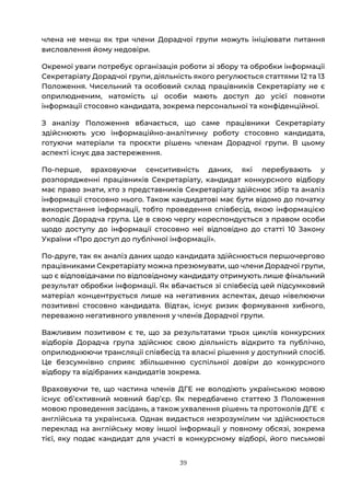39
члена не менш як три члени Дорадчої групи можуть ініціювати питання
висловлення йому недовіри.
Окремої уваги потребує організація роботи зі збору та обробки інформації
Секретаріату Дорадчої групи, діяльність якого регулюється статтями 12 та 13
Положення. Чисельний та особовий склад працівників Секретаріату не є
оприлюдненим, натомість ці особи мають доступ до усієї повноти
інформації стосовно кандидата, зокрема персональної та конфіденційної.
З аналізу Положення вбачається, що саме працівники Секретаріату
здійснюють усю інформаційно-аналітичну роботу стосовно кандидата,
готуючи матеріали та проєкти рішень членам Дорадчої групи. В цьому
аспекті існує два застереження.
По-перше, враховуючи сенситивність даних, які перебувають у
розпорядженні працівників Секретаріату, кандидат конкурсного відбору
має право знати, хто з представників Секретаріату здійснює збір та аналіз
інформації стосовно нього. Також кандидатові має бути відомо до початку
використання інформації, тобто проведення співбесід, якою інформацією
володіє Дорадча група. Це в свою чергу кореспондується з правом особи
щодо доступу до інформації стосовно неї відповідно до статті 10 Закону
України «Про доступ до публічної інформації».
По-друге, так як аналіз даних щодо кандидата здійснюється першочергово
працівниками Секретаріату можна презюмувати, що члени Дорадчої групи,
що є відповідачами по відповідному кандидату отримують лише фінальний
результат обробки інформації. Як вбачається зі співбесід цей підсумковий
матеріал концентрується лише на негативних аспектах, дещо нівелюючи
позитивні стосовно кандидата. Відтак, існує ризик формування хибного,
переважно негативного уявлення у членів Дорадчої групи.
Важливим позитивом є те, що за результатами трьох циклів конкурсних
відборів Дорадча група здійснює свою діяльність відкрито та публічно,
оприлюднюючи трансляції співбесід та власні рішення у доступний спосіб.
Це безсумнівно сприяє збільшенню суспільної довіри до конкурсного
відбору та відібраних кандидатів зокрема.
Враховуючи те, що частина членів ДГЕ не володіють українською мовою
існує обʼєктивний мовний барʼєр. Як передбачено статтею 3 Положення
мовою проведення засідань, а також ухвалення рішень та протоколів ДГЕ є
англійська та українська. Однак видається незрозумілим чи здійснюється
переклад на англійську мову іншої інформації у повному обсязі, зокрема
тієї, яку подає кандидат для участі в конкурсному відборі, його письмові
 