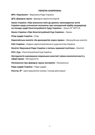 4
ПЕРЕЛІК СКОРОЧЕНЬ
ВРУ, Парламент - Верховна Рада України
ДГЕ, Дорадча група - Дорадча група експертів
Закон України «Про внесення змін до деяких законодавчих актів
України щодо уточнення положень про конкурсний відбір кандидатур
на посаду судді Конституційного Суду України» - Закон Nº 3277-ІX
Закон України «Про Конституційний Суд України» - Закон
Зʼїзд суддів України - Зʼїзд
Європейська комісія «За демократію через право» - Венеційська комісія
КАС України - Кодекс адміністративного судочинства України
Комітет Верховної Ради України з питань правової політики - Комітет
КСУ, Суд - Конституційний Суд України
Методологія оцінювання моральних якостей і рівня компетентності у
сфері права - Методологія
Положення про Дорадчу групу експертів - Положення
Рада суддів України - Рада суддів
Реєстр. Nº - реєстраційний номер / номер реєстрації
 