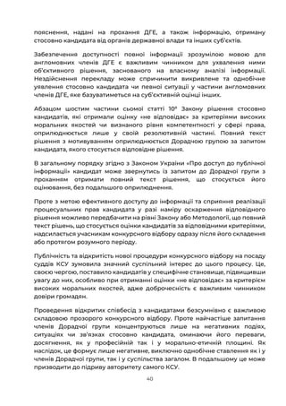 40
пояснення, надані на прохання ДГЕ, а також інформацію, отриману
стосовно кандидата від органів державної влади та інших субʼєктів.
Забезпечення доступності повної інформації зрозумілою мовою для
англомовних членів ДГЕ є важливим чинником для ухвалення ними
обʼєктивного рішення, заснованого на власному аналізі інформації.
Нездійснення перекладу може спричинити викривлене та однобічне
уявлення стосовно кандидата чи певної ситуації у частини англомовних
членів ДГЕ, яке базуватиметься на субʼєктивній оцінці інших.
Абзацом шостим частини сьомої статті 108
Закону рішення стосовно
кандидатів, які отримали оцінку «не відповідає» за критеріями високих
моральних якостей чи визнаного рівня компетентності у сфері права,
оприлюднюється лише у своїй резолютивній частині. Повний текст
рішення з мотивуванням оприлюднюється Дорадчою групою за запитом
кандидата, якого стосується відповідне рішення.
В загальному порядку згідно з Законом України «Про доступ до публічної
інформації» кандидат може звернутись із запитом до Дорадчої групи з
проханням отримати повний текст рішення, що стосується його
оцінювання, без подальшого оприлюднення.
Проте з метою ефективного доступу до інформації та сприяння реалізації
процесуальних прав кандидата у разі наміру оскарження відповідного
рішення можливо передбачити на рівні Закону або Методології, що повний
текст рішень, що стосується оцінки кандидатів за відповідними критеріями,
надсилається учасникам конкурсного відбору одразу після його складення
або протягом розумного періоду.
Публічність та відкритість нової процедури конкурсного відбору на посаду
суддів КСУ зумовила значний суспільний інтерес до цього процесу. Це,
своєю чергою, поставило кандидатів у специфічне становище, підвищивши
увагу до них, особливо при отриманні оцінки «не відповідає» за критерієм
високих моральних якостей, адже доброчесність є важливим чинником
довіри громадян.
Проведення відкритих співбесід з кандидатами безсумнівно є важливою
складовою прозорого конкурсного відбору. Проте найчастіше запитання
членів Дорадчої групи концентруються лише на негативних подіях,
ситуаціях чи звʼязках стосовно кандидата, оминаючи його переваги,
досягнення, як у професійній так і у морально-етичній площині. Як
наслідок, це формує лише негативне, виключно однобічне ставлення як і у
членів Дорадчої групи, так і у суспільства загалом. В подальшому це може
призводити до підриву авторитету самого КСУ.
 