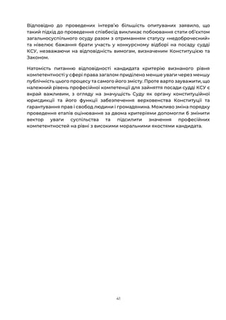41
Відповідно до проведених інтервʼю більшість опитуваних заявило, що
такий підхід до проведення співбесід викликає побоювання стати обʼєктом
загальносуспільного осуду разом з отриманням статусу «недоброчесний»
та нівелює бажання брати участь у конкурсному відборі на посаду судді
КСУ, незважаючи на відповідність вимогам, визначеним Конституцією та
Законом.
Натомість питанню відповідності кандидата критерію визнаного рівня
компетентності у сфері права загалом приділено менше уваги через меншу
публічність цього процесу та самого його змісту. Проте варто зауважити, що
належний рівень професійної компетенції для зайняття посади судді КСУ є
вкрай важливим, з огляду на значущість Суду як органу конституційної
юрисдикції та його функції забезпечення верховенства Конституції та
гарантування прав і свобод людини і громадянина. Можливо зміна порядку
проведення етапів оцінювання за двома критеріями допомогли б змінити
вектор уваги суспільства та підсилити значення професійних
компетентностей на рівні з високими моральними якостями кандидата.
 