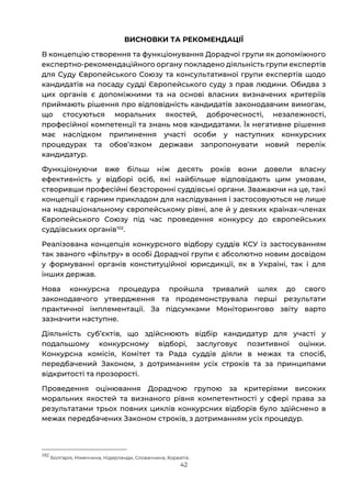 42
ВИСНОВКИ ТА РЕКОМЕНДАЦІЇ
В концепцію створення та функціонування Дорадчої групи як допоміжного
експертно-рекомендаційного органу покладено діяльність групи експертів
для Суду Європейського Союзу та консультативної групи експертів щодо
кандидатів на посаду судді Європейського суду з прав людини. Обидва з
цих органів є допоміжними та на основі власних визначених критеріїв
приймають рішення про відповідність кандидатів законодавчим вимогам,
що стосуються моральних якостей, доброчесності, незалежності,
професійної компетенції та знань мов кандидатами. Їх негативне рішення
має наслідком припинення участі особи у наступних конкурсних
процедурах та обовʼязком держави запропонувати новий перелік
кандидатур.
Функціонуючи вже більш ніж десять років вони довели власну
ефективність у відборі осіб, які найбільше відповідають цим умовам,
створивши професійні безсторонні суддівські органи. Зважаючи на це, такі
концепції є гарним прикладом для наслідування і застосовуються не лише
на наднаціональному європейському рівні, але й у деяких країнах-членах
Європейського Союзу під час проведення конкурсу до європейських
суддівських органів102
.
Реалізована концепція конкурсного відбору суддів КСУ із застосуванням
так званого «фільтру» в особі Дорадчої групи є абсолютно новим досвідом
у формуванні органів конституційної юрисдикції, як в Україні, так і для
інших держав.
Нова конкурсна процедура пройшла тривалий шлях до свого
законодавчого утвердження та продемонструвала перші результати
практичної імплементації. За підсумками Моніторингово звіту варто
зазначити наступне.
Діяльність субʼєктів, що здійснюють відбір кандидатур для участі у
подальшому конкурсному відборі, заслуговує позитивної оцінки.
Конкурсна комісія, Комітет та Рада суддів діяли в межах та спосіб,
передбачений Законом, з дотриманням усіх строків та за принципами
відкритості та прозорості.
Проведення оцінювання Дорадчою групою за критеріями високих
моральних якостей та визнаного рівня компетентності у сфері права за
результатами трьох повних циклів конкурсних відборів було здійснено в
межах передбачених Законом строків, з дотриманням усіх процедур.
102
Болгарія, Німеччина, Нідерланди, Словаччина, Хорватія.
 
