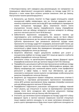 43
У Моніторинговому звіті наведено ряд рекомендацій, які направлені на
покращення ефективності конкурсного відбору на посаду судді КСУ та
більшість з яких може бути втілено шляхом внесення змін до Закону.
Наступними такими рекомендаціями є:
● Визначити, що Комісія, Комітет та Рада суддів оголошують новий
конкурсний відбір невідкладно, але не пізніше двадцяти днів, з
моменту отримання ними листа від ДГЕ про необхідність проведення
нових конкурсних процедур. День отримання такого листа
слугуватиме точкою відліку передбаченого строку (передбачає
внесення змін до абзацу четвертого частини четвертої та абзацу
шостого частини шостої статті 10-8 Закону);
● Забезпечити віднесення кандидатів, які визнані такими, що
«відповідають» усім необхідним критеріям, однак не були обрані
субʼєктом призначення, до так званого «резерву». Відповідно кожен з
субʼєктів призначення при заповненні вакантної посади може
призначити на посаду судді КСУ кандидата, визнаного ДГЕ таким, що
«відповідає» критерію високих моральних якостей та визнаного рівня
компетенції у сфері права, без проведення процедури конкурсного
відбору (передбачає зміни до Закону);
● Закріпити обовʼязок подачі документів особами для участі у
конкурсному відборі на посаду судді КСУ лише до одного з субʼєктів
добору (передбачає зміни до Закону);
● Визначити статус та організаційно-правову форму Дорадчої групи
(передбачає внесення змін до частини першої статті 10-2 Закону);
● Передбачити, що у рішенні субʼєкта про призначення особи до складу
Дорадчої групи має міститись коротка бібліографічна довідка про
обрану кандидатуру (вік, належний рівень освіти, стаж професійної
діяльності у сфері права, а також інші обставини), що дасть
можливість належним чином оцінити чи відповідає особа висунутим
вимогам (передбачає зміни до Закону);
● Закріпити, що порушення правил поведінки, визначених статтею 5
Положення, є підставою дострокового припинення повноважень
члена ДГЕ шляхом висловлення йому недовіри (потребує внесення
змін до абзацу другого частини 15 Закону);
● Передбачити надсилання учасникам конкурсного відбору повний
текст рішень, що стосується їх оцінки за відповідними критеріями
одразу після його складення або протягом розумного періоду
(потребує внесення змін до Закону або Методології);
● Уточнити, що негативна оцінка кандидата на посаду судді КСУ з боку
Дорадчої групи в частині високих моральних якостей стосується
лише окремо взятого конкурсу та не може негативно впливати на
участь цього громадянина в будь-яких інших публічних конкурсах як
 