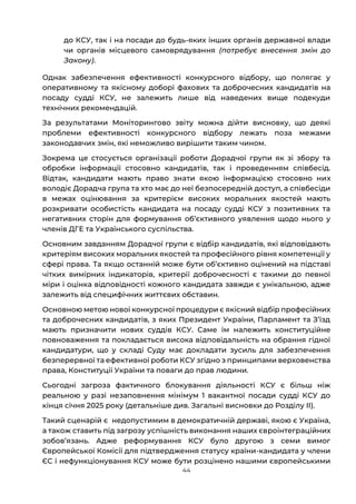 44
до КСУ, так і на посади до будь-яких інших органів державної влади
чи органів місцевого самоврядування (потребує внесення змін до
Закону).
Однак забезпечення ефективності конкурсного відбору, що полягає у
оперативному та якісному доборі фахових та доброчесних кандидатів на
посаду судді КСУ, не залежить лише від наведених вище подекуди
технічних рекомендацій.
За результатами Моніторингово звіту можна дійти висновку, що деякі
проблеми ефективності конкурсного відбору лежать поза межами
законодавчих змін, які неможливо вирішити таким чином.
Зокрема це стосується організації роботи Дорадчої групи як зі збору та
обробки інформації стосовно кандидатів, так і проведенням співбесід.
Відтак, кандидати мають право знати якою інформацією стосовно них
володіє Дорадча група та хто має до неї безпосередній доступ, а співбесіди
в межах оцінювання за критерієм високих моральних якостей мають
розкривати особистість кандидата на посаду судді КСУ з позитивних та
негативних сторін для формування обʼєктивного уявлення щодо нього у
членів ДГЕ та Українського суспільства.
Основним завданням Дорадчої групи є відбір кандидатів, які відповідають
критеріям високих моральних якостей та професійного рівня компетенції у
сфері права. Та якщо останній може бути обʼєктивно оцінений на підставі
чітких вимірних індикаторів, критерії доброчесності є такими до певної
міри і оцінка відповідності кожного кандидата завжди є унікальною, адже
залежить від специфічних життєвих обставин.
Основною метою нової конкурсної процедури є якісний відбір професійних
та доброчесних кандидатів, з яких Президент України, Парламент та Зʼїзд
мають призначити нових суддів КСУ. Саме їм належить конституційне
повноваження та покладається висока відповідальність на обрання гідної
кандидатури, що у складі Суду має докладати зусиль для забезпечення
безперервної та ефективної роботи КСУ згідно з принципами верховенства
права, Конституції України та поваги до прав людини.
Сьогодні загроза фактичного блокування діяльності КСУ є більш ніж
реальною у разі незаповнення мінімум 1 вакантної посади судді КСУ до
кінця січня 2025 року (детальніше див. Загальні висновки до Розділу ІІ).
Такий сценарій є недопустимим в демократичній державі, якою є Україна,
а також ставить під загрозу успішність виконання наших євроінтеграційних
зобовʼязань. Адже реформування КСУ було другою з семи вимог
Європейської Комісії для підтвердження статусу країни-кандидата у члени
ЄС і нефункціонування КСУ може бути розцінено нашими європейськими
 