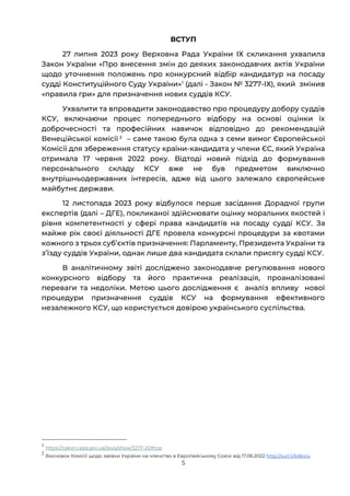 5
ВСТУП
27 липня 2023 року Верховна Рада України ІХ скликання ухвалила
Закон України «Про внесення змін до деяких законодавчих актів України
щодо уточнення положень про конкурсний відбір кандидатур на посаду
судді Конституційного Суду України»1
(далі - Закон № 3277-ІХ), який змінив
«правила гри» для призначення нових суддів КСУ.
Ухвалити та впровадити законодавство про процедуру добору суддів
КСУ, включаючи процес попереднього відбору на основі оцінки їх
доброчесності та професійних навичок відповідно до рекомендацій
Венеційської комісії 2
– саме такою була одна з семи вимог Європейської
Комісії для збереження статусу країни-кандидата у члени ЄС, який Україна
отримала 17 червня 2022 року. Відтоді новий підхід до формування
персонального складу КСУ вже не був предметом виключно
внутрішньодержавних інтересів, адже від цього залежало європейське
майбутнє держави.
12 листопада 2023 року відбулося перше засідання Дорадчої групи
експертів (далі – ДГЕ), покликаної здійснювати оцінку моральних якостей і
рівня компетентності у сфері права кандидатів на посаду судді КСУ. За
майже рік своєї діяльності ДГЕ провела конкурсні процедури за квотами
кожного з трьох субʼєктів призначення: Парламенту, Президента України та
зʼїзду суддів України, однак лише два кандидата склали присягу судді КСУ.
В аналітичному звіті досліджено законодавче регулювання нового
конкурсного відбору та його практична реалізація, проаналізовані
переваги та недоліки. Метою цього дослідження є аналіз впливу нової
процедури призначення суддів КСУ на формування ефективного
незалежного КСУ, що користується довірою українського суспільства.
1
https://zakon.rada.gov.ua/laws/show/3277-20#top
2
Висновок Комісії щодо заявки України на членство в Європейському Союзі від 17.06.2022 http://surl.li/kdkxiu
 