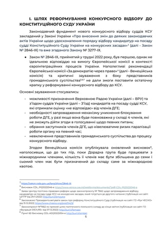 6
І. ШЛЯХ РЕФОРМУВАННЯ КОНКУРСНОГО ВІДБОРУ ДО
КОНСТИТУЦІЙНОГО СУДУ УКРАЇНИ
Законодавчий фундамент нового конкурсного відбору суддів КСУ
закладений у Законі України «Про внесення змін до деяких законодавчих
актів України щодо удосконалення порядку відбору кандидатур на посаду
судді Конституційного Суду України на конкурсних засадах»3
(далі - Закон
№ 2846-IX) та вже згаданого Закону № 3277-ІХ.
● Закон № 2846-IX, прийнятий у грудні 2022 року, був першою, однак не
ідеальною відповіддю на вимогу Європейської комісії в контексті
євроінтеграційних процесів України. Наполегливі рекомендації
Європейської комісії «За демократію через право»4
(далі - Венеційська
комісія) та критичні зауваження з боку представників
громадянського суспільства5,6,7
не дали змоги поставити остаточну
крапку у реформуванні конкурсного відбору до КСУ.
Основні зауваження стосувались:
- можливості призначення Верховною Радою України (далі – ВРУ) та
зʼїздом суддів України (далі – Зʼїзд) кандидатів на посаду судді КСУ,
які отримали оцінку «не відповідає» від членів ДГЕ;
- необхідності запровадження механізму уникнення блокування
роботи ДГЕ, у разі якщо вона буде повноважна у складі 4 членів, які
не зможуть дійти згоди в голосуванні щодо певних питань;
- обрання заступників членів ДГЕ, що нівелюватиме ризик паралізації
роботи органу на певний час;
- невключення представників громадянського суспільства до процесу
конкурсного відбору.
Згодом Венеційська комісія опублікувала оновлений висновок8
,
наголосивши, що до тих пір, поки Дорадча група буде працювати з
міжнародними членами, кількість її членів має бути збільшена до семи і
сьомий член має бути призначений до складу саме за міжнародною
квотою.
3
https://zakon.rada.gov.ua/laws/show/2846-IX
4
Висновок CDL_PI(2022)046-e https://www.venice.coe.int/webforms/documents/?pdf=CDL-PI(2022)046-e
5
Заява Центру політико-правових реформ щодо законопроєкту № 7662 щодо запровадження відбору
кандидатур на посаду судді КСУ на конкурсних засадах, який готується до другого читання (публікація на сайті
ЦППР від 29.11.2022) http://surl.li/bmzyew
6
Закликаємо Президента ветувати закон про реформу Конституційного Суду (публікація на сайті ГО «Рух ЧЕСНО»
від 15.12.2022) https://www.chesno.org/post/5423/
7
Законопроєкт №7662 як прямий шлях політичного лояльного складу до кінця квітня (публікація на сайті ГО
«Фундація DEJURE» від 07.12.2022) http://surl.li/famaao
8
Пункт 60 Висновку CDL-AD(2022)054-e http://surl.li/simbkt
 