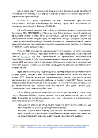 7
Це, в свою чергу, викликало ряд дискусій, зокрема щодо зростання
міжнародного впливу на внутрішні справи України та ризик звуження її
державного суверенітету.
У січні 2023 року Парламент та Зʼїзд оголосили про початок
конкурсного відбору кандидатур на посаду судді КСУ відповідно до
положень вже чинного Закону № 2846-IX.
Не побачивши жодних дій з боку української влади у відповідь на
Висновок CDL-AD(2022)054-e Президентка Венеційської комісії надіслала
офіційного листа9
Голові ВРУ, зазначивши, що Венеційьска комісія не
делегуватиме свою кандидатуру до першого складу Дорадчої групи. Це
спровокувало неабиякий суспільний резонанс та становило чіткий сигнал
від європейських партнерів: висловлені зауваження до прийнятого Закону
№ 2846-IX мають бути усунені.
У квітні 2023 року група народних депутатів України на чолі з головою
Комітету ВРУ з питань правової політики зареєструвала законопроєкт
реєстр. № 9225, що був спрямований на врахування Рекомендацій
Венеційської комісії. Втім, альтернативним варіантом збільшенню кількості
членів ДГЕ до семи стала пропозиція збільшення кворуму з чотирьох до
пʼяти для оцінки моральних якостей кандидатів та рівня їх компетентності
у сфері права.
Щоб отримати оцінку «відповідає» за критерієм рівня компетентності
у сфері права, кандидат мав би отримати не менше пʼяти голосів «за» від
членів ДГЕ. Інакше кандидат вважатиметься таким, що не пройшов
відповідний етап конкурсного відбору на посаду судді КСУ. Таким чином
створювалась би ситуація, за якої кандидат не може бути рекомендованим
до призначення без голосів вже не одного, але двох членів ДГЕ,
призначених політичними суб’єктами.
Після візиту делегації Венеційської комісії до України у травні 2023
року у Парламенті було зареєстровано ще один законопроєкт реєстр. №
9322. Більшість із запропонованих ним змін збігались з положеннями
законопроєкту реєстр. № 9225:
- збільшення строку до 30 днів для подання документів особами, що
претендують на участь у конкурсному відборі;
- надання додаткового строку для подачі виправлених документів,
якщо вони були попередньо подані із помилками та неточностями, які
не є підставою для відмови у допуску до конкурсного відбору;
9
Лист від Президентки Венеційської комісії Claire Bazy Malaurie до Голови Верховної Ради Руслана Стефанчука
від 25 січня 2023 року https://www.venice.coe.int/webforms/documents/default.aspx?pdffile=CDL-PI(2023)002-e
 