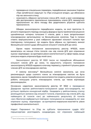 8
- проведення спеціальних перевірок, передбачених законами України
«Про запобігання корупції» та «Про очищення влади», що обмежено
під час воєнного стану;
- можливість обрання заступника члена ДГЕ, який у разі самовідводу
або дострокового припинення повноважень члена ДГЕ, вважається
призначеним на його посаду без додаткового рішення субʼєкта
призначення.
Обидва законопроєкти передбачали модель, за якої протягом 6-
річного перехідного періоду конкурсу Дорадча група прийматиме рішення
щонайменше чотирма голосами її членів, двоє з яких запропоновані
міжнародними організаціями чи Венеційською комісією. Тоді їх голоси
стають вирішальними у разі набрання однакової кількості голосів при
повторному голосуванні. Ця модель була обрана на противагу вимозі
Венеційської комісії щодо збільшення кількості членів ДГЕ до семи.
Однак через положення законопроєкту реєстр. №9225, яким
вимагалось не менше пʼяти голосів «за» від членів ДГЕ для отримання
оцінки «відповідає» за критерієм рівня компетентності у сфері права, вище
описана модель втрачала будь-який сенс.
Законопроєкт реєстр. № 9322 також не передбачав збільшення
кількості членів ДГЕ до семи, та відсутність спірного положення
законопроєкту №9225 надавало ключову перевагу у прийнятті рішень двом
членам ДГЕ за міжнародною квотою.
У своєму висновку10
Венеційська комісія зазначила, що хоча
рекомендація щодо сьомого члена за міжнародною квотою не була
врахована, однак передбачена законопроєктом модель ухвалення рішення
робить значущою участь міжнародних членів, що також відповідає
рекомендаціям.
Основним недоліком законопроєкту реєстр. № 9322 є проведення
Дорадчою групою рейтингового голосування щодо всіх кандидатів, які
успішно пройшли конкурсний відбір. Кандидати у рейтинговому списку
розміщуються залежно від кількості голосів, отриманих від членів ДГЕ, від
найвищого (6 голосів «за») до найменшого результату (0 голосів
«за»). Фактично відбувається повторне голосування за кандидатів, які вже
отримали оцінку «відповідає» за критеріями моральних якостей та рівня
професійної компетентності.
Надалі Парламент та Зʼїзд як суб‘єкти призначення суддів КСУ
першочергово розглядають кандидатури, які отримали найвищий
10
Пункт 24 Висновку СDL-AD(2023)022 http://surl.li/oczgon
 