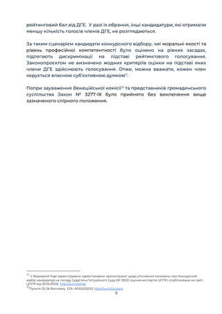 9
рейтинговий бал від ДГЕ. У разі їх обрання, інші кандидатури, які отримали
меншу кількість голосів членів ДГЕ, не розглядаються.
За таким сценарієм кандидати конкурсного відбору, чиї моральні якості та
рівень професійної компетентності було оцінено на рівних засадах,
підлягають дискримінації на підставі рейтингового голосування.
Законопроєктом не визначено жодних критеріїв оцінки на підставі яких
члени ДГЕ здійснюють голосування. Отже, можна вважати, кожен член
керується власною суб‘єктивною думкою11
.
Попри зауваження Венеційської комісії12
та представників громадянського
суспільства Закон № 3277-ІХ було прийнято без виключення вище
зазначеного спірного положення.
11
У Верховній Раді зареєстрували зареєстровано законопроєкт щодо уточнення положень про Конкурсний
відбір кандидатур на посаду судді Конституційного Суду (№ 9322) (оцінка експертів ЦППР, опублікована на сайті
ЦППР від 29.05.2023) http://surl.li/afvigj
12
Пункти 25-26 Висновку СDL-AD(2023)022 http://surl.li/oczgon
 