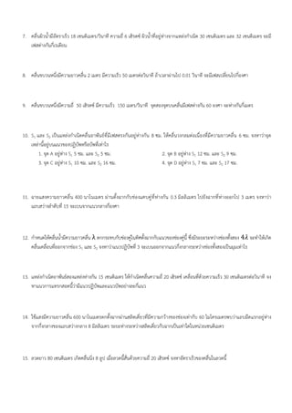 7. คลื่นผิวน้ำมีอัตราเร็ว 18 เซนติเมตร/วินาที ความถี่ 6 เฮิรตซ์ ผิวน้ำที่อยู่ห่างจากแหล่งกำเนิด 30 เซนติเมตร และ 32 เซนติเมตร จะมี
เฟสต่างกันกี่เรเดียน
8. คลื่นขบวนหนึ่งมีความยาวคลื่น 2 เมตร มีความเร็ว 50 เมตรต่อวินาที ถ้าเวลาผ่านไป 0.01 วินาที จะมีเฟสเปลี่ยนไปกี่องศา
9. คลื่นขบวนหนึ่งมีความถี่ 50 เฮิรตซ์ มีความเร็ว 150 เมตร/วินาที จุดสองจุดบนคลื่นมีเฟสต่างกัน 60 องศา จะห่างกันกี่เมตร
10. S1 และ S2 เป็นแหล่งกำเนิดคลื่นอาพันธ์ที่มีเฟสตรงกันอยู่ห่างกัน 8 ซม. ให้คลื่นวงกลมต่อเนื่องที่มีความยาวคลื่น 6 ซม. จงหาว่าจุด
เหล่านี้อยู่บนแนวของปฏิบัพหรือบัพที่เท่าไร
1. จุด A อยู่ห่าง S1 5 ซม. และ S2 5 ซม. 2. จุด B อยู่ห่าง S1 12 ซม. และ S2 9 ซม.
3. จุด C อยู่ห่าง S1 10 ซม. และ S2 16 ซม. 4. จุด D อยู่ห่าง S1 7 ซม. และ S2 17 ซม.
11. ฉายแสงความยาวคลื่น 400 นาโนเมตร ผ่านตั้งฉากกับช่องแคบคู่ที่ห่างกัน 0.3 มิลลิเมตร ไปยังฉากที่ห่างออกไป 3 เมตร จงหาว่า
แถบสว่างลำดับที่ 15 จะเบนจากแนวกลางกี่องศา
12. กำหนดให้คลื่นน้ำมีความยาวคลื่น λ ตกกระทบกับช่องคู่ในทิศตั้งฉากกับแนวของช่องคู่นี้ ซึ่งมีระยะระหว่างช่องทั้งสอง 4𝜆 จะทำให้เกิด
คลื่นเคลื่อนที่ออกจากช่อง S1 และ S2 จงหาว่าแนวปฏิบัพที่ 3 จะเบนออกจากแนวกึ่งกลางระหว่างช่องทั้งสองเป็นมุมเท่าไร
13. แหล่งกำเนิดอาพันธ์สองแหล่งห่างกัน 15 เซนติเมตร ให้กำเนิดคลื่นความถี่ 20 เฮิรตซ์ เคลื่อนที่ด้วยความเร็ว 30 เซนติเมตรต่อวินาที จง
หาแนวการแทรกสอดนี้ว่ามีแนวปฏิบัพและแนวบัพอย่างละกี่แนว
14. ใช้แสงมีความยาวคลื่น 600 นาโนเมตรตกตั้งฉากผ่านสลิตเดี่ยวที่มีความกว้างของช่องเท่ากับ 60 ไมโครเมตรพบว่าแถบมืดแรกอยู่ห่าง
จากกึ่งกลางของแถบสว่างกลาง 8 มิลลิเมตร ระยะห่างระหว่างสลิตเดี่ยวกับฉากเป็นเท่าใดในหน่วยเซนติเมตร
15. ลวดยาว 80 เซนติเมตร เกิดคลื่นนิ่ง 8 ลูป เมื่อลวดนี้สั่นด้วยความถี่ 20 เฮิรตซ์ จงหาอัตราเร็วของคลื่นในลวดนี้
 