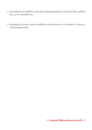 16. เชือกเส้นหนึ่งผูกกับแหล่งกำเนิดที่สั่นด้วยความถี่ 40 เฮิรตซ์ เกิดคลื่นในเส้นเชือกที่มีอัตราเร็ว 20 เมตรต่อวินาที ทำให้ปรากฏคลื่นในเส้น
เชือก 6 ลูป จงหาว่าเชือกเส้นนี้ยาวกี่เมตร
17. คลื่นในเส้นเชือกมีความยาวคลื่น 8 เซนติเมตร เคลื่อนที่ไปยังอีกปลายด้านหนึ่งผูกไว้อย่างหลวม ๆ ถ้าเชือกเส้นนี้ยาว 24 เซนติเมตร จะ
เกิดคลื่นนิ่งจุดปฏิบัพและบัพกี่จุด
*** สอบอัตนัย ให้เขียนตอบด้วยปากกาเท่านั้น ***
 