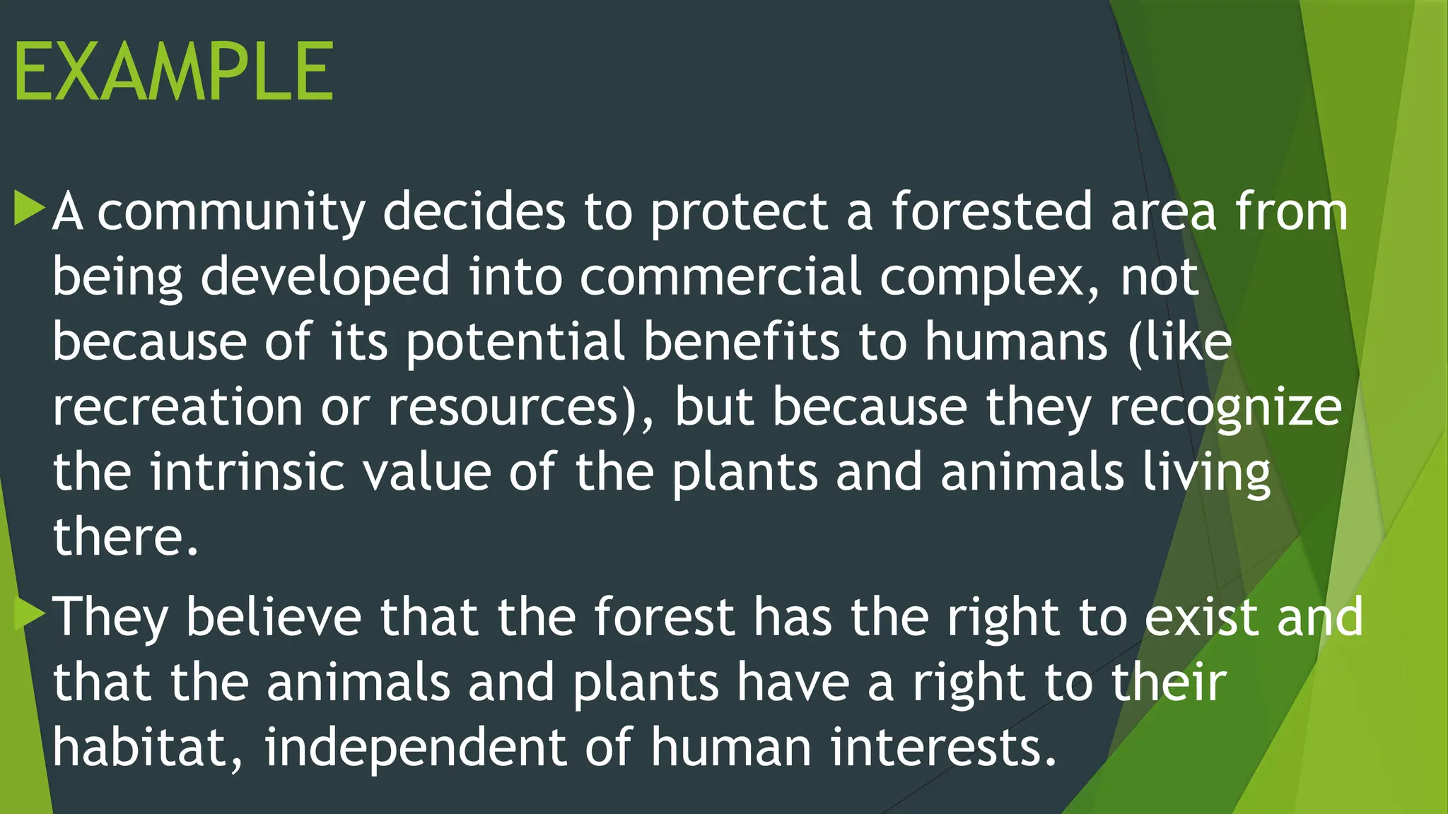 EXAMPLE
A community decides to protect a forested area from
being developed into commercial complex, not
because of its potential benefits to humans (like
recreation or resources), but because they recognize
the intrinsic value of the plants and animals living
there.
They believe that the forest has the right to exist and
that the animals and plants have a right to their
habitat, independent of human interests.
 