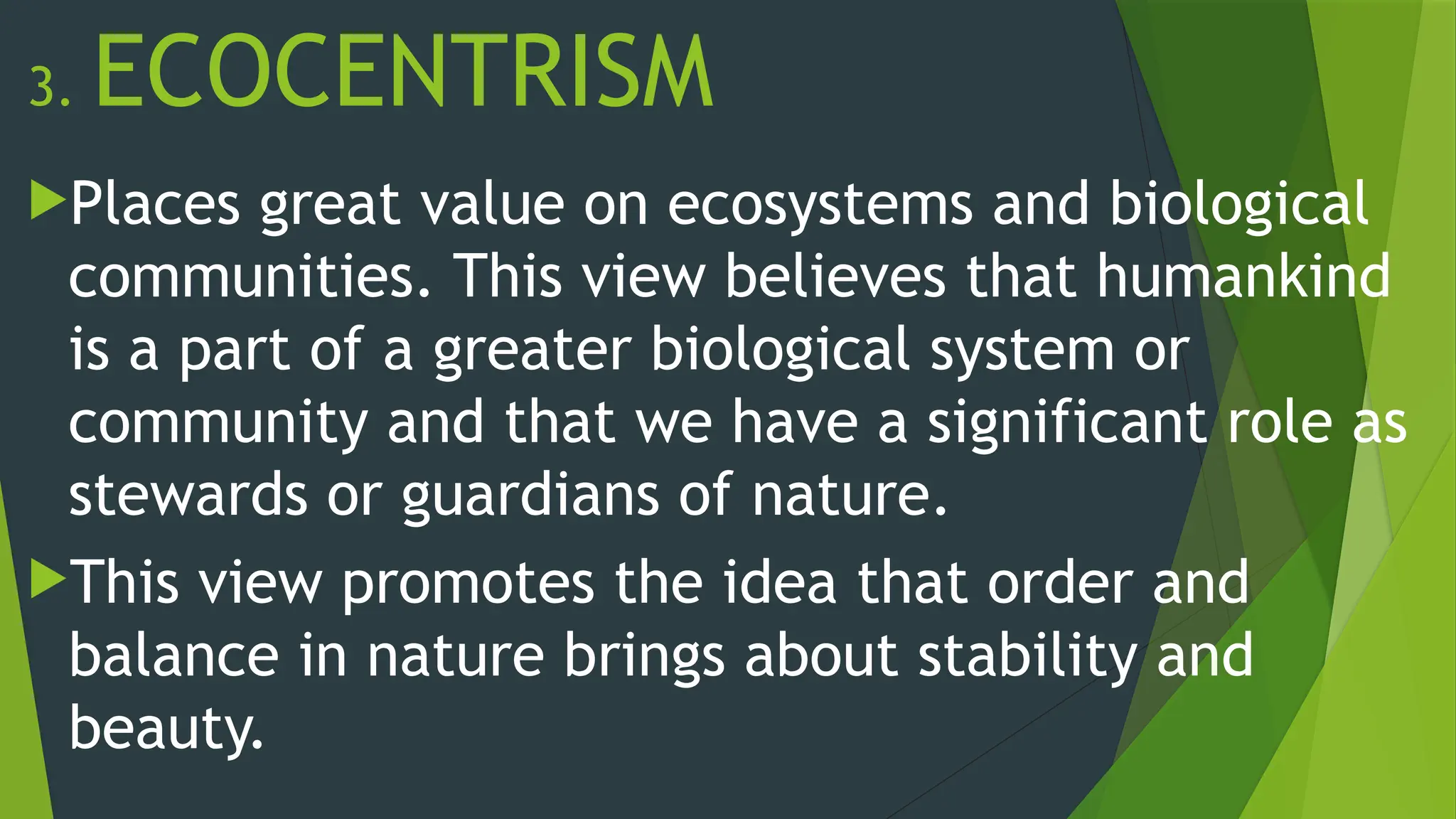 3. ECOCENTRISM
Places great value on ecosystems and biological
communities. This view believes that humankind
is a part of a greater biological system or
community and that we have a significant role as
stewards or guardians of nature.
This view promotes the idea that order and
balance in nature brings about stability and
beauty.
 
