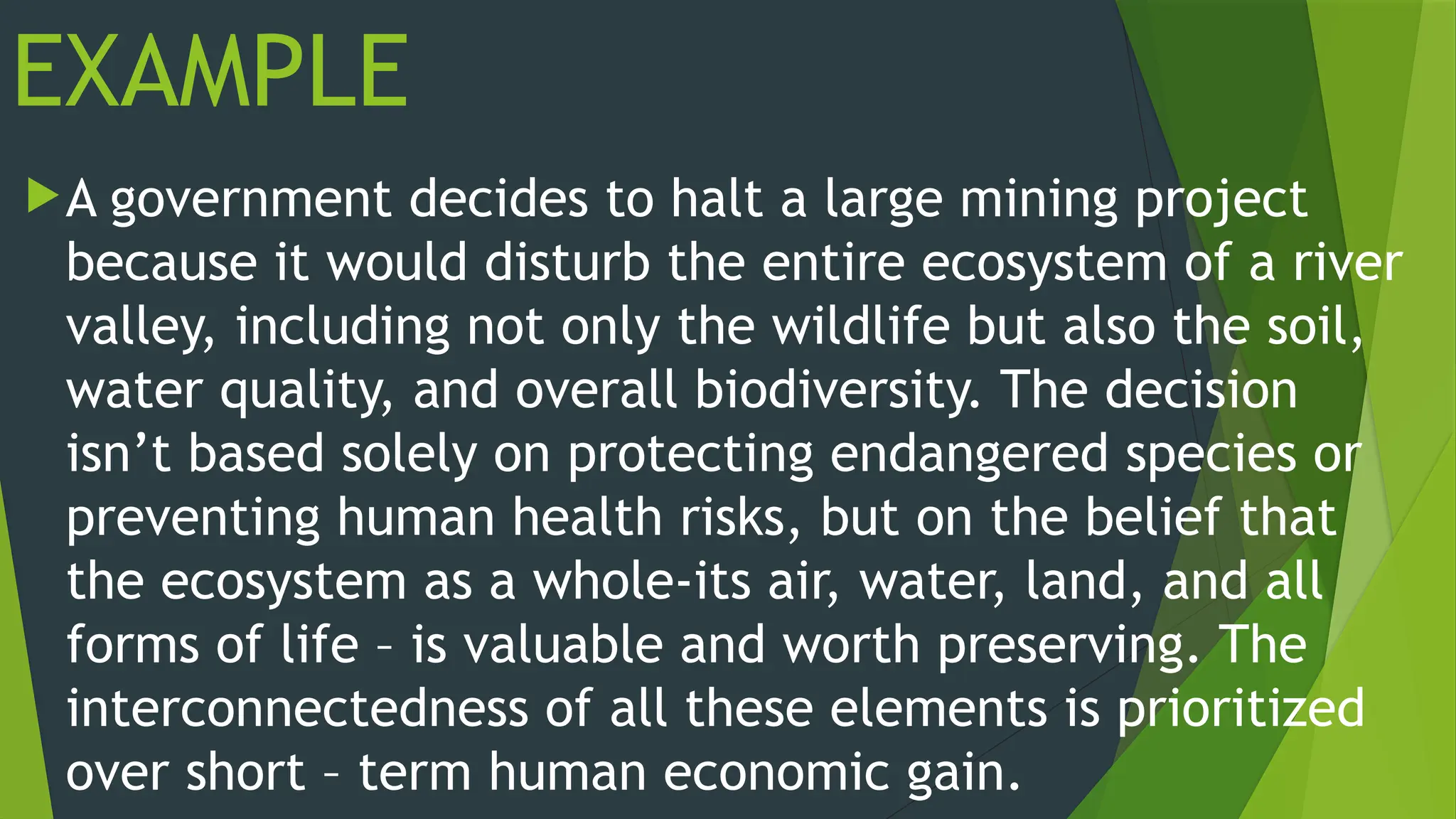 EXAMPLE
A government decides to halt a large mining project
because it would disturb the entire ecosystem of a river
valley, including not only the wildlife but also the soil,
water quality, and overall biodiversity. The decision
isn’t based solely on protecting endangered species or
preventing human health risks, but on the belief that
the ecosystem as a whole-its air, water, land, and all
forms of life – is valuable and worth preserving. The
interconnectedness of all these elements is prioritized
over short – term human economic gain.
 