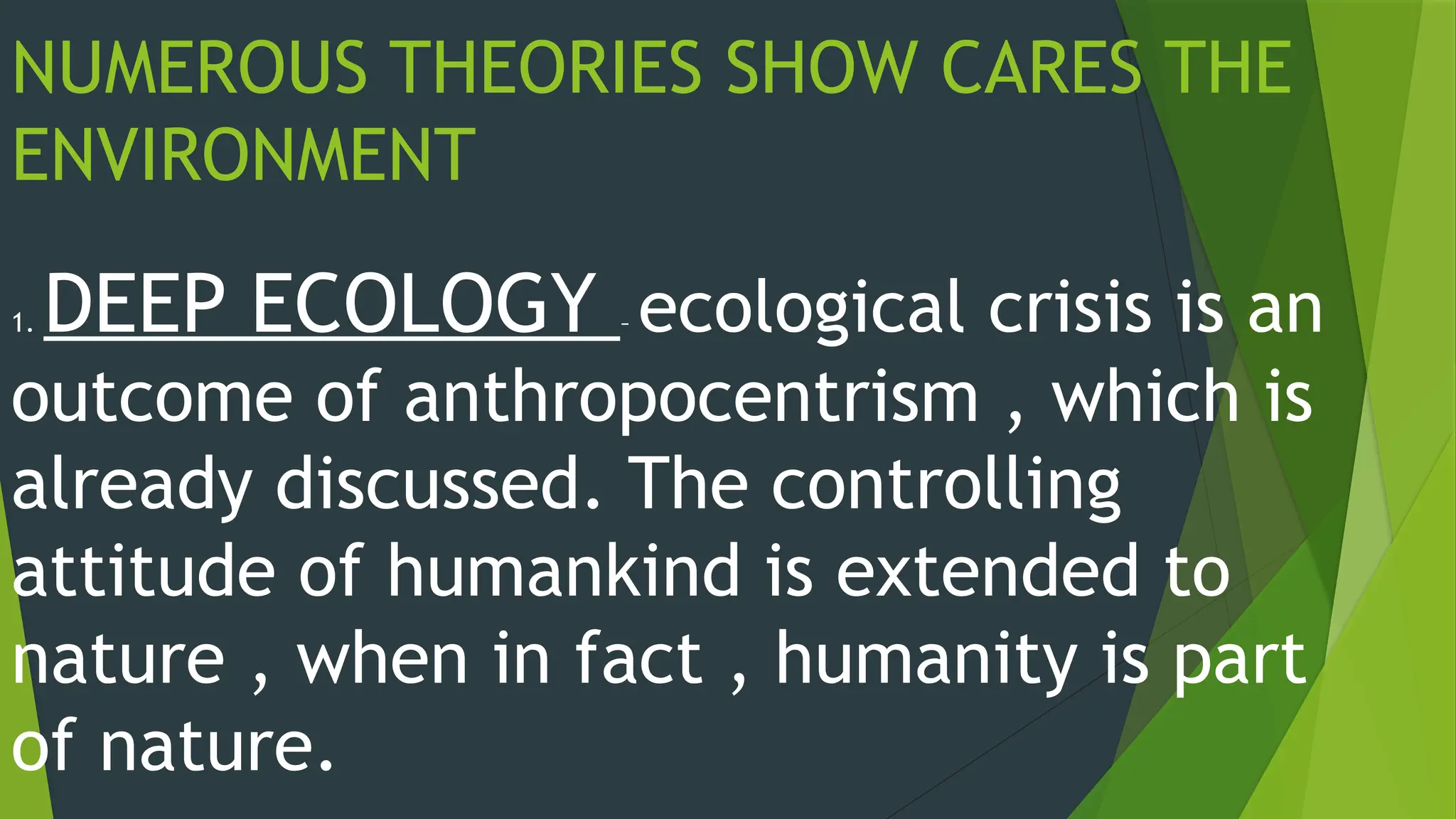 NUMEROUS THEORIES SHOW CARES THE
ENVIRONMENT
1. DEEP ECOLOGY – ecological crisis is an
outcome of anthropocentrism , which is
already discussed. The controlling
attitude of humankind is extended to
nature , when in fact , humanity is part
of nature.
 