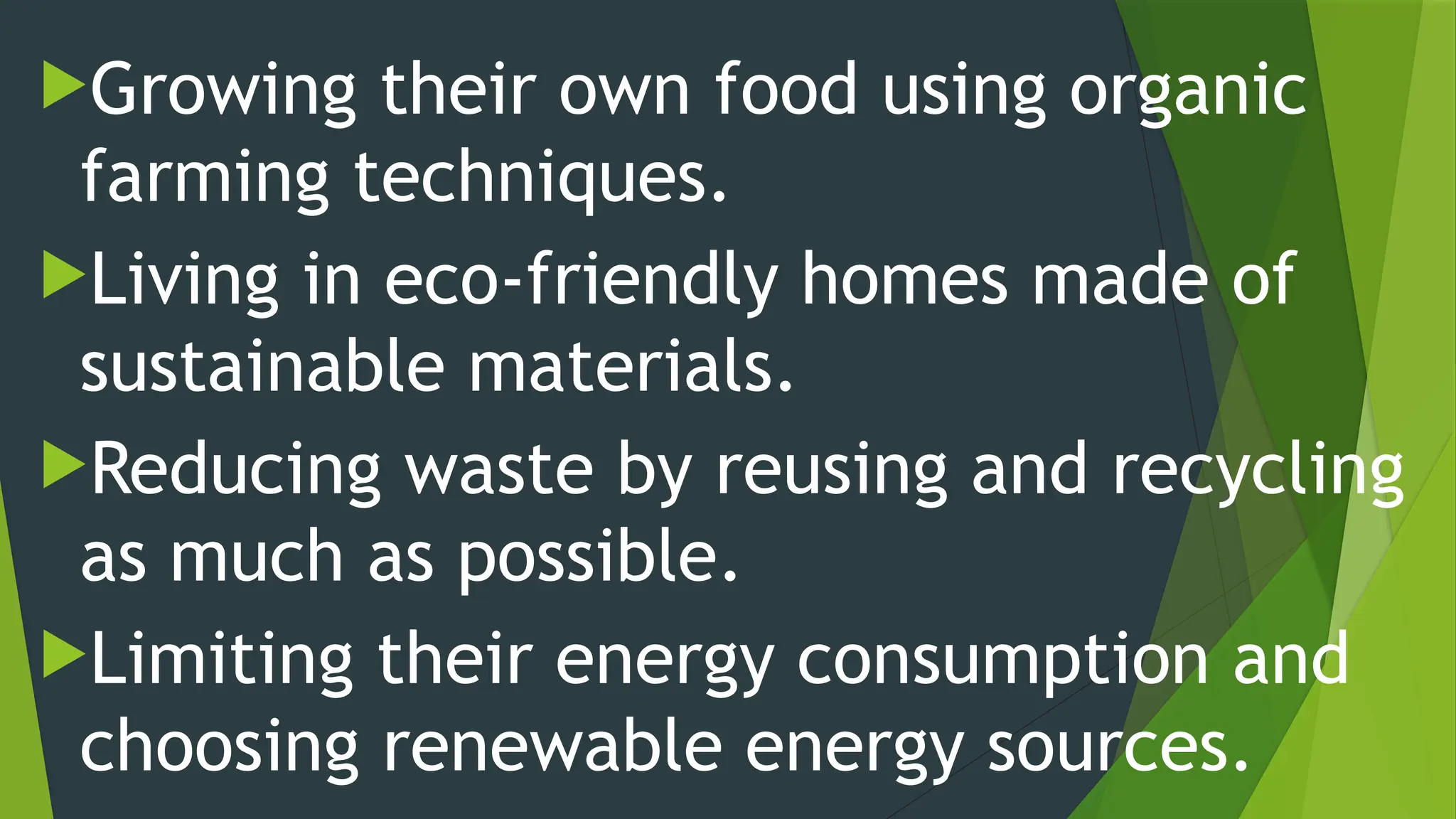 Growing their own food using organic
farming techniques.
Living in eco-friendly homes made of
sustainable materials.
Reducing waste by reusing and recycling
as much as possible.
Limiting their energy consumption and
choosing renewable energy sources.
 