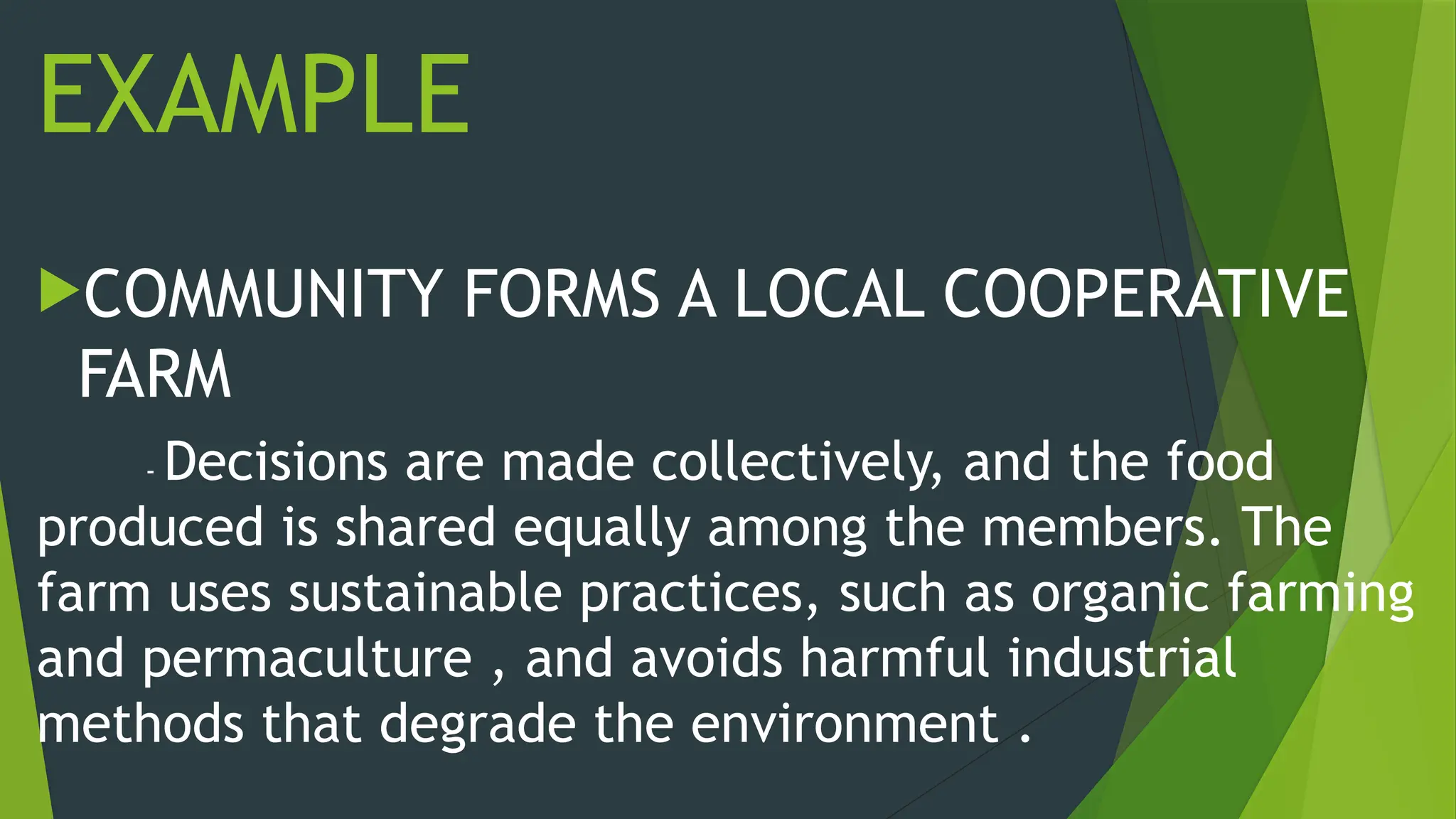 EXAMPLE
COMMUNITY FORMS A LOCAL COOPERATIVE
FARM
- Decisions are made collectively, and the food
produced is shared equally among the members. The
farm uses sustainable practices, such as organic farming
and permaculture , and avoids harmful industrial
methods that degrade the environment .
 