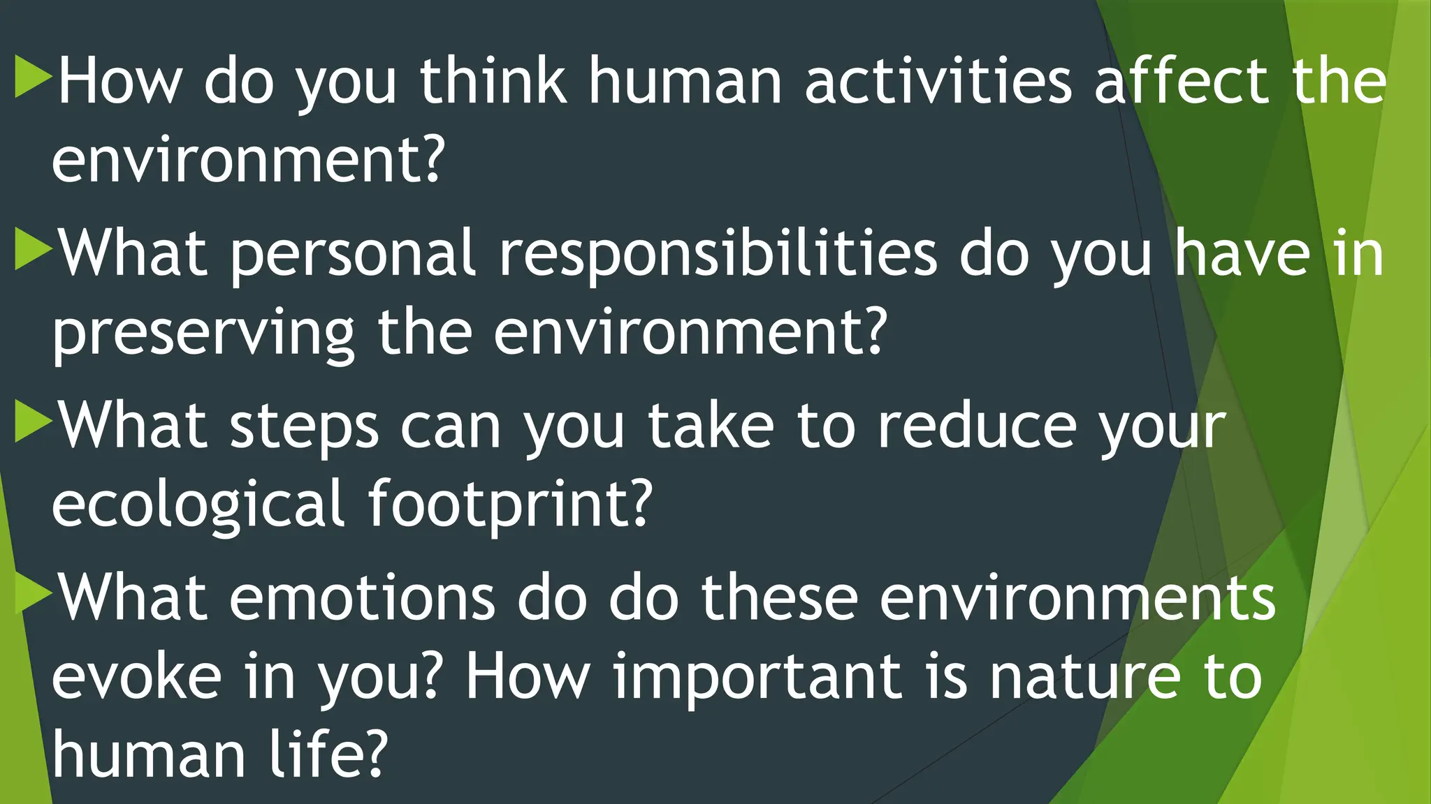 How do you think human activities affect the
environment?
What personal responsibilities do you have in
preserving the environment?
What steps can you take to reduce your
ecological footprint?
What emotions do do these environments
evoke in you? How important is nature to
human life?
 
