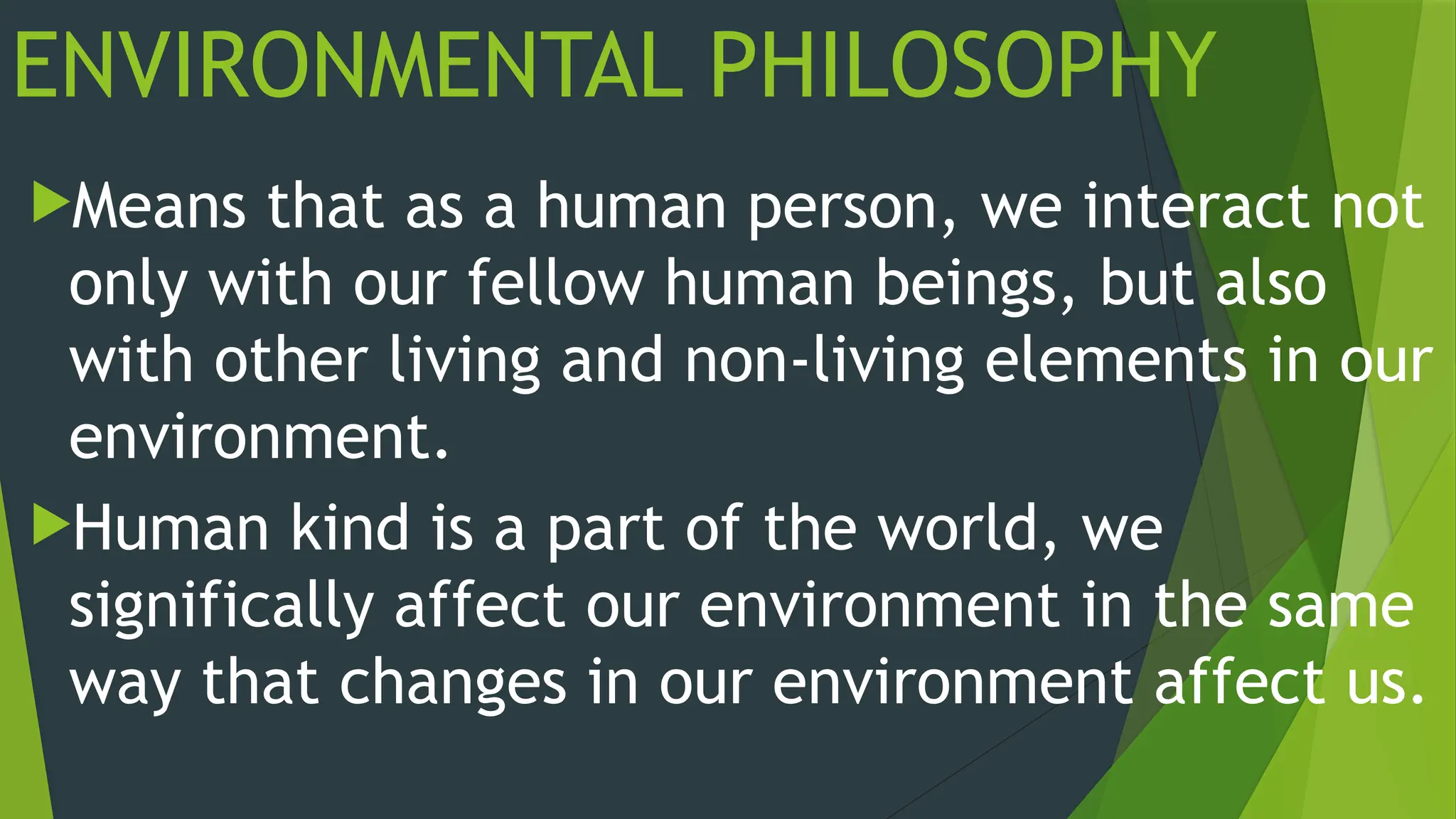 ENVIRONMENTAL PHILOSOPHY
Means that as a human person, we interact not
only with our fellow human beings, but also
with other living and non-living elements in our
environment.
Human kind is a part of the world, we
significally affect our environment in the same
way that changes in our environment affect us.
 
