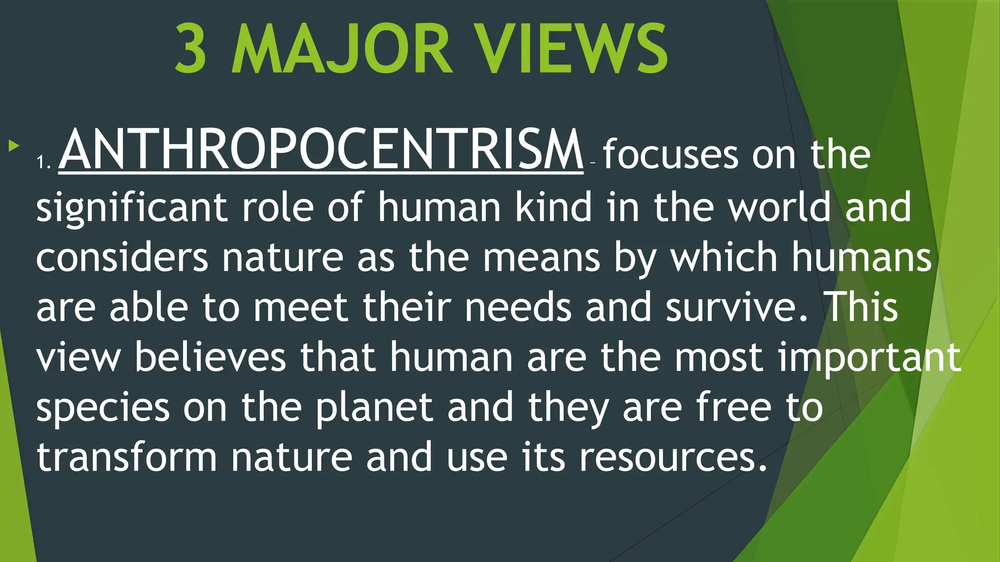 3 MAJOR VIEWS

1. ANTHROPOCENTRISM– focuses on the
significant role of human kind in the world and
considers nature as the means by which humans
are able to meet their needs and survive. This
view believes that human are the most important
species on the planet and they are free to
transform nature and use its resources.
 
