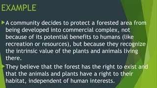 EXAMPLE
A community decides to protect a forested area from
being developed into commercial complex, not
because of its potential benefits to humans (like
recreation or resources), but because they recognize
the intrinsic value of the plants and animals living
there.
They believe that the forest has the right to exist and
that the animals and plants have a right to their
habitat, independent of human interests.
 