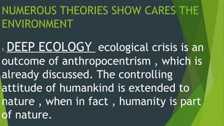 NUMEROUS THEORIES SHOW CARES THE
ENVIRONMENT
1. DEEP ECOLOGY – ecological crisis is an
outcome of anthropocentrism , which is
already discussed. The controlling
attitude of humankind is extended to
nature , when in fact , humanity is part
of nature.
 