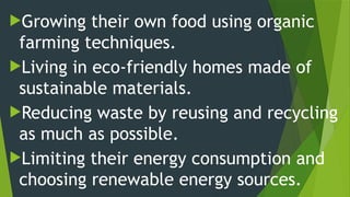Growing their own food using organic
farming techniques.
Living in eco-friendly homes made of
sustainable materials.
Reducing waste by reusing and recycling
as much as possible.
Limiting their energy consumption and
choosing renewable energy sources.
 