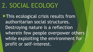 2. SOCIAL ECOLOGY
This ecological crisis results from
authoritarian social structures.
Destroying nature is a reflection
wherein few people overpower others
while exploiting the environment for
profit or self-interest.
 