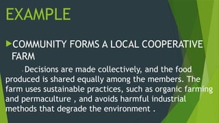 EXAMPLE
COMMUNITY FORMS A LOCAL COOPERATIVE
FARM
- Decisions are made collectively, and the food
produced is shared equally among the members. The
farm uses sustainable practices, such as organic farming
and permaculture , and avoids harmful industrial
methods that degrade the environment .
 