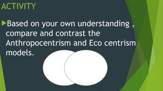 ACTIVITY
Based on your own understanding ,
compare and contrast the
Anthropocentrism and Eco centrism
models.
 
