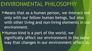 ENVIRONMENTAL PHILOSOPHY
Means that as a human person, we interact not
only with our fellow human beings, but also
with other living and non-living elements in our
environment.
Human kind is a part of the world, we
significally affect our environment in the same
way that changes in our environment affect us.
 