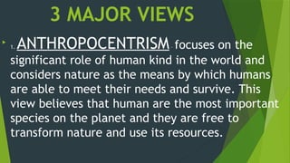 3 MAJOR VIEWS

1. ANTHROPOCENTRISM– focuses on the
significant role of human kind in the world and
considers nature as the means by which humans
are able to meet their needs and survive. This
view believes that human are the most important
species on the planet and they are free to
transform nature and use its resources.
 