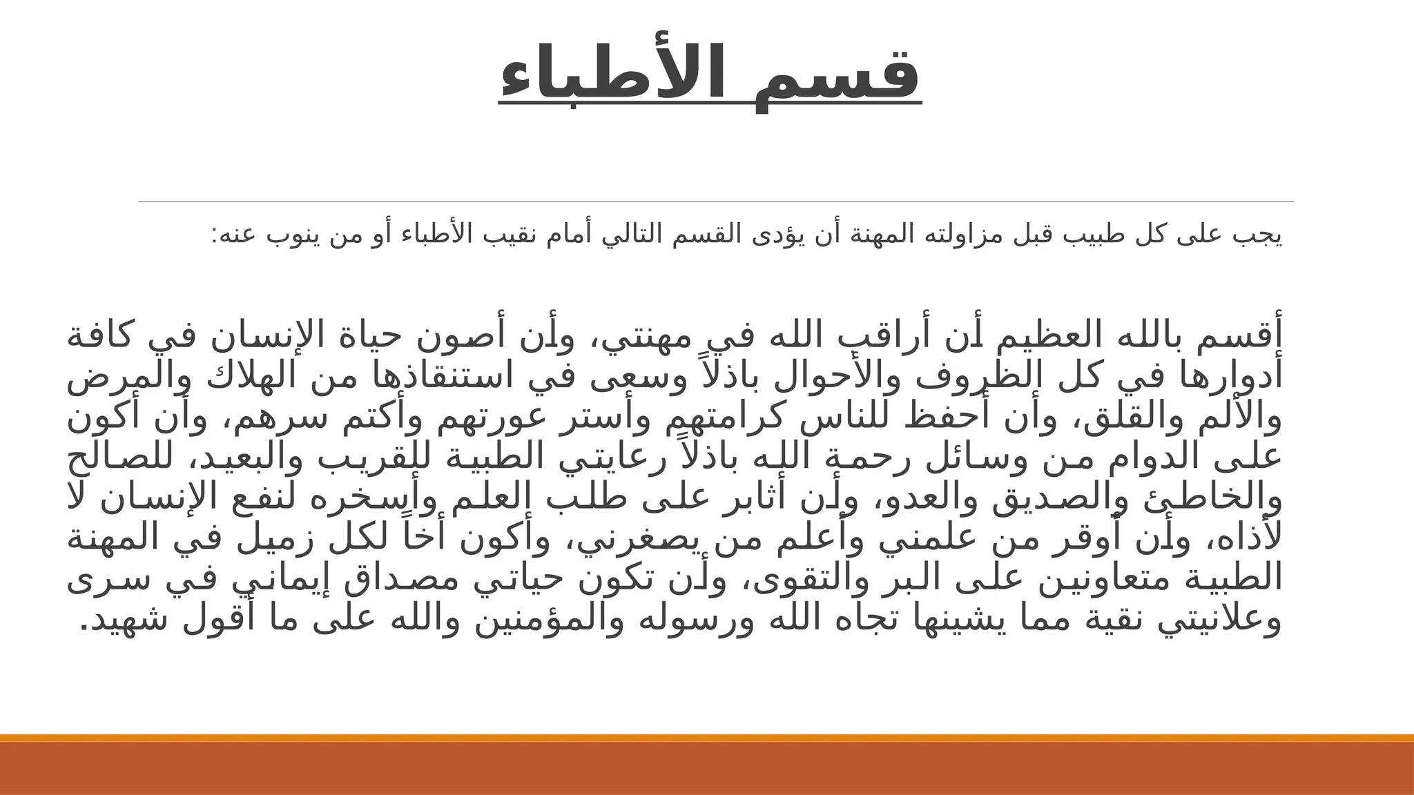 ‫األطباء‬ ‫قسم‬
:‫عنه‬ ‫ينوب‬ ‫من‬ ‫أو‬ ‫األطباء‬ ‫نقيب‬ ‫أمام‬ ‫التالي‬ ‫القسم‬ ‫يؤدى‬ ‫أن‬ ‫المهنة‬ ‫مزاولته‬ ‫قبل‬ ‫طبيب‬ ‫كل‬ ‫على‬ ‫يجب‬
‫ة‬2
‫ف‬‫كا‬ ‫ي‬2
‫ف‬ ‫ان‬2
‫س‬‫اإلن‬ ‫حياة‬ ‫ون‬2
‫ص‬‫أ‬ ‫ن‬2
‫أ‬‫و‬ ،‫ي‬2
‫ت‬‫مهن‬ ‫ي‬2
‫ف‬ ‫ه‬2
‫ل‬‫ال‬ ‫ب‬2
‫ق‬‫أرا‬ ‫ن‬2
‫أ‬ ‫م‬2
‫ي‬‫العظ‬ ‫ه‬2
‫ل‬‫بال‬ ‫م‬2
‫س‬‫أق‬
‫والمرض‬ ‫الهالك‬ ‫ن‬2
‫م‬ ‫تنقاذها‬2
‫س‬‫ا‬ ‫ي‬2
‫ف‬ ‫عى‬2
‫س‬‫و‬ً ‫باذال‬ ‫واألحوال‬ ‫الظروف‬ ‫ل‬2
‫ك‬ ‫ي‬2
‫ف‬ ‫ا‬2
‫ه‬‫أدوار‬
‫أكون‬ ‫وأن‬ ،‫سرهم‬ ‫وأكتم‬ ‫عورتهم‬ ‫وأستر‬ ‫كرامتهم‬ ‫للناس‬ ‫أحفظ‬ ‫وأن‬ ،‫والقلق‬ ‫واأللم‬
‫الح‬2‫للص‬ ،‫د‬2‫والبعي‬ ‫ب‬2‫للقري‬ ‫ة‬2‫الطبي‬ ‫ي‬2‫رعايت‬ً ‫باذال‬ ‫ه‬2‫الل‬ ‫ة‬2‫رحم‬ ‫ائل‬2‫وس‬ ‫ن‬2‫م‬ ‫الدوام‬ ‫ى‬2‫عل‬
‫ال‬ ‫ان‬2‫اإلنس‬ ‫ع‬2‫لنف‬ ‫خره‬2‫وأس‬ ‫م‬2‫العل‬ ‫ب‬2‫طل‬ ‫ى‬2‫عل‬ ‫أثابر‬ ‫ن‬2‫وأ‬ ،‫والعدو‬ ‫ديق‬2‫والص‬ ‫ئ‬2‫والخاط‬
‫ة‬2
‫ن‬‫المه‬ ‫ي‬2
‫ف‬ ‫ل‬2
‫ي‬‫زم‬ ‫ل‬2
‫ك‬‫ل‬ ً‫أخا‬ ‫وأكون‬ ،‫غرني‬2
‫ص‬‫ي‬ ‫ن‬2
‫م‬ ‫م‬2
‫ل‬‫وأع‬ ‫ي‬2
‫ن‬‫علم‬ ‫ن‬2
‫م‬ ‫ر‬2
‫ق‬‫أو‬ ‫ن‬2
‫أ‬‫و‬ ،‫ألذاه‬
‫رى‬2‫س‬ ‫ي‬2‫ف‬ ‫ي‬2‫إيمان‬ ‫داق‬2‫مص‬ ‫ي‬2‫حيات‬ ‫تكون‬ ‫ن‬2‫وأ‬ ،‫والتقوى‬ ‫بر‬2‫ال‬ ‫ى‬2‫عل‬ ‫ن‬2‫متعاوني‬ ‫ة‬2‫الطبي‬
.‫شهيد‬ ‫أقول‬ ‫ما‬ ‫على‬ ‫والله‬ ‫والمؤمنين‬ ‫ورسوله‬ ‫الله‬ ‫تجاه‬ ‫يشينها‬ ‫مما‬ ‫نقية‬ ‫وعالنيتي‬
 