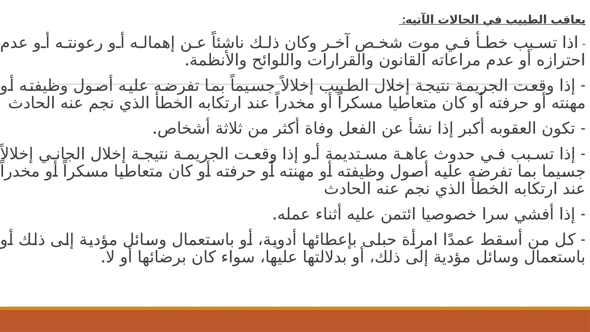 ‫ال‬ ‫الحاالت‬ ‫في‬ ‫الطبيب‬ ‫يعاقب‬
‫آ‬
:‫تيه‬
-
‫عدم‬ ‫و‬2‫أ‬ ‫ه‬2‫رعونت‬ ‫و‬2‫أ‬ ‫ه‬2‫إهمال‬ ‫ن‬2‫ع‬ ً‫ناشئا‬ ‫ك‬2‫ذل‬ ‫وكان‬ ‫ر‬2‫آخ‬ ‫ص‬2‫شخ‬ ‫موت‬ ‫ي‬2‫ف‬ ‫أ‬2‫خط‬ ‫بب‬2‫تس‬ ‫اذا‬
.‫واألنظمة‬ ‫واللوائح‬ ‫والقرارات‬ ‫القانون‬ ‫مراعاته‬ ‫عدم‬ ‫أو‬ ‫احترازه‬
-
‫و‬2‫أ‬ ‫ه‬2‫وظيفت‬ ‫ول‬2‫أص‬ ‫ه‬2‫علي‬ ‫ه‬2‫تفرض‬ ‫ا‬2‫بم‬ ً‫يما‬2‫جس‬ً ‫إخالال‬ ‫بيب‬2‫الط‬ ‫إخالل‬ ‫ة‬2‫نتيج‬ ‫ة‬2‫الجريم‬ ‫ت‬2‫وقع‬ ‫إذا‬
‫الحادث‬ ‫عنه‬ ‫نجم‬ ‫الذي‬ ‫الخطأ‬ ‫ارتكابه‬ ‫عند‬ ً‫مخدرا‬ ‫أو‬ ً‫مسكرا‬ ‫متعاطيا‬ ‫كان‬ ‫أو‬ ‫حرفته‬ ‫أو‬ ‫مهنته‬
. -
‫أشخاص‬ ‫ثالثة‬ ‫من‬ ‫أكثر‬ ‫وفاة‬ ‫الفعل‬ ‫عن‬ ‫نشأ‬ ‫إذا‬ ‫أكبر‬ ‫العقوبه‬ ‫تكون‬
-
‫إخالال‬ ‫ي‬2‫الجان‬ ‫إخالل‬ ‫ة‬2‫نتيج‬ ‫ة‬2‫الجريم‬ ‫ت‬2‫وقع‬ ‫إذا‬ ‫و‬2‫أ‬ ‫تديمة‬2‫مس‬ ‫ة‬2‫عاه‬ ‫حدوث‬ ‫ي‬2‫ف‬ ‫بب‬2‫تس‬ ‫إذا‬
‫مخدرا‬ ‫و‬2
‫أ‬ ً‫كرا‬2
‫س‬‫م‬ ‫ا‬2
‫ي‬‫متعاط‬ ‫كان‬ ‫و‬2
‫أ‬ ‫ه‬2
‫ت‬‫حرف‬ ‫و‬2
‫أ‬ ‫ه‬2
‫ت‬‫مهن‬ ‫و‬2
‫أ‬ ‫ه‬2
‫ت‬‫وظيف‬ ‫ول‬2
‫ص‬‫أ‬ ‫ه‬2
‫ي‬‫عل‬ ‫ه‬2
‫ض‬‫تفر‬ ‫ا‬2
‫م‬‫ب‬ ‫يما‬2
‫س‬‫ج‬
‫الحادث‬ ‫عنه‬ ‫نجم‬ ‫الذي‬ ‫الخطأ‬ ‫ارتكابه‬ ‫عند‬
. -
‫عمله‬ ‫أثناء‬ ‫عليه‬ ‫ائتمن‬ ‫خصوصيا‬ ‫سرا‬ ‫أفشي‬ ‫إذا‬
-
‫و‬2
‫أ‬ ‫ك‬2
‫ل‬‫ذ‬ ‫ى‬2
‫ل‬‫إ‬ ‫ة‬2
‫ي‬‫مؤد‬ ‫ائل‬2
‫س‬‫و‬ ‫تعمال‬2
‫س‬‫با‬ ‫و‬2
‫أ‬ ،‫ة‬2
‫ي‬‫أدو‬ ‫ا‬2
‫ه‬‫بإعطائ‬ ‫ى‬2
‫ل‬‫حب‬ ‫ة‬2
‫أ‬‫امر‬ ‫ا‬ً‫د‬‫عم‬ ‫قط‬2
‫س‬‫أ‬ ‫ن‬2
‫م‬ ‫ل‬2
‫ك‬
.‫ال‬ ‫أو‬ ‫برضائها‬ ‫كان‬ ‫سواء‬ ،‫عليها‬ ‫بداللتها‬ ‫أو‬ ،‫ذلك‬ ‫إلى‬ ‫مؤدية‬ ‫وسائل‬ ‫باستعمال‬
 
