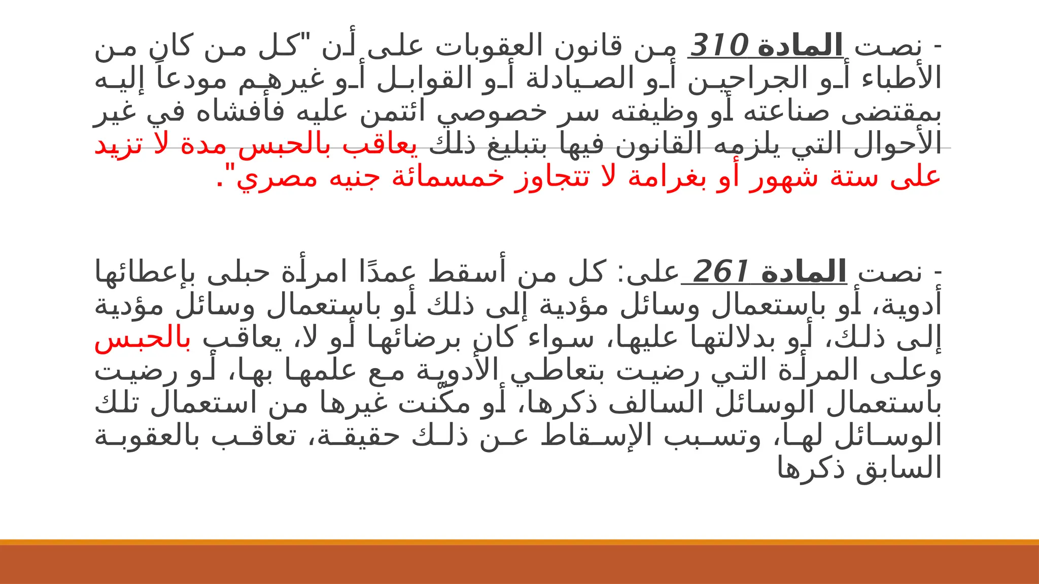 -
‫ت‬2‫نص‬
‫المادة‬
310
"
‫ن‬2‫م‬ ‫كان‬ ‫ن‬2‫م‬ ‫ل‬2‫ك‬ ‫ن‬2‫أ‬ ‫ى‬2‫عل‬ ‫العقوبات‬ ‫قانون‬ ‫ن‬2‫م‬
‫ه‬2
2‫إلي‬ ً‫مودعا‬ ‫م‬2
2‫غيره‬ ‫و‬2
2‫أ‬ ‫ل‬2
2‫القواب‬ ‫و‬2
2‫أ‬ ‫يادلة‬2
2‫الص‬ ‫و‬2
2‫أ‬ ‫ن‬2
2‫الجراحي‬ ‫و‬2
2‫أ‬ ‫األطباء‬
‫ر‬2
‫ي‬‫غ‬ ‫ي‬2
‫ف‬ ‫فأفشاه‬ ‫ه‬2
‫ي‬‫عل‬ ‫ن‬2
‫م‬‫ائت‬ ‫وصي‬2
‫ص‬‫خ‬ ‫ر‬2
‫س‬ ‫ه‬2
‫ت‬‫وظيف‬ ‫و‬2
‫أ‬ ‫ناعته‬2
‫ص‬ ‫ى‬2
‫ض‬‫بمقت‬
‫ك‬2
‫ل‬‫ذ‬ ‫غ‬2
‫ي‬‫بتبل‬ ‫ا‬2
‫ه‬‫في‬ ‫القانون‬ ‫ه‬2
‫م‬‫يلز‬ ‫ي‬2
‫ت‬‫ال‬ ‫األحوال‬
‫د‬2
‫ي‬‫تز‬ ‫ال‬ ‫مدة‬ ‫س‬2
‫ب‬‫بالح‬ ‫ب‬2
‫ق‬‫يعا‬
."‫مصري‬ ‫جنيه‬ ‫خمسمائة‬ ‫تتجاوز‬ ‫ال‬ ‫بغرامة‬ ‫أو‬ ‫شهور‬ ‫ستة‬ ‫على‬
-
‫ت‬2
‫ص‬‫ن‬
‫المادة‬
261
:
‫ا‬2
‫ه‬‫بإعطائ‬ ‫ى‬2
‫ل‬‫حب‬ ‫ة‬2
‫أ‬‫امر‬ ‫ا‬ً‫د‬‫عم‬ ‫قط‬2
‫س‬‫أ‬ ‫ن‬2
‫م‬ ‫ل‬2
‫ك‬ ‫ى‬2
‫ل‬‫ع‬
‫ة‬2
‫ي‬‫مؤد‬ ‫ائل‬2
‫س‬‫و‬ ‫تعمال‬2
‫س‬‫با‬ ‫و‬2
‫أ‬ ‫ك‬2
‫ل‬‫ذ‬ ‫ى‬2
‫ل‬‫إ‬ ‫ة‬2
‫ي‬‫مؤد‬ ‫ائل‬2
‫س‬‫و‬ ‫تعمال‬2
‫س‬‫با‬ ‫و‬2
‫أ‬ ،‫ة‬2
‫ي‬‫أدو‬
‫ب‬2‫يعاق‬ ،‫ال‬ ‫و‬2‫أ‬ ‫ا‬2‫برضائه‬ ‫كان‬ ‫واء‬2‫س‬ ،‫ا‬2‫عليه‬ ‫ا‬2‫بداللته‬ ‫و‬2‫أ‬ ،‫ك‬2‫ذل‬ ‫ى‬2‫إل‬
‫س‬2‫بالحب‬
‫ت‬2‫رضي‬ ‫و‬2‫أ‬ ،‫ا‬2‫به‬ ‫ا‬2‫علمه‬ ‫ع‬2‫م‬ ‫ة‬2‫األدوي‬ ‫ي‬2‫بتعاط‬ ‫ت‬2‫رضي‬ ‫ي‬2‫الت‬ ‫ة‬2‫المرأ‬ ‫ى‬2‫وعل‬
‫ك‬2
‫ل‬‫ت‬ ‫تعمال‬2
‫س‬‫ا‬ ‫ن‬2
‫م‬ ‫ا‬2
‫ه‬‫غير‬ ‫ت‬2
‫ن‬ّ‫مك‬ ‫و‬2
‫أ‬ ،‫ا‬2
‫ه‬‫ذكر‬ ‫الف‬2
‫س‬‫ال‬ ‫ائل‬2
‫س‬‫الو‬ ‫تعمال‬2
‫س‬‫با‬
‫ة‬2
2‫بالعقوب‬ ‫ب‬2
2‫تعاق‬ ،‫ة‬2
2‫حقيق‬ ‫ك‬2
2‫ذل‬ ‫ن‬2
2‫ع‬ ‫قاط‬2
2‫اإلس‬ ‫بب‬2
2‫وتس‬ ،‫ا‬2
2‫له‬ ‫ائل‬2
2‫الوس‬
‫ذكرها‬ ‫السابق‬
 