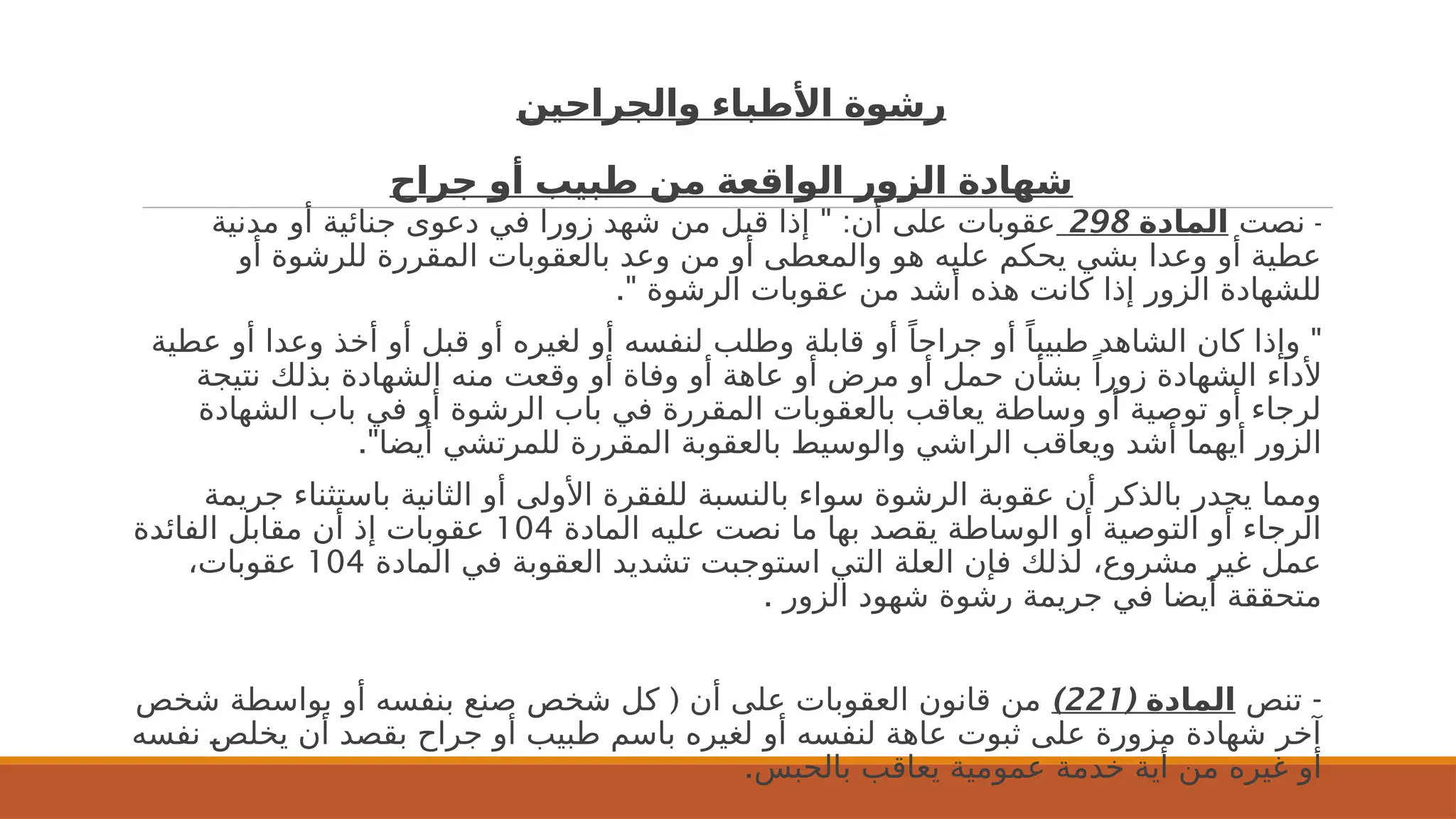 ‫والجراحين‬ ‫األطباء‬ ‫رشوة‬
‫جراح‬ ‫أو‬ ‫طبيب‬ ‫من‬ ‫الواقعة‬ ‫الزور‬ ‫شهادة‬
-
‫نصت‬
‫المادة‬
298
" :
‫مدنية‬ ‫أو‬ ‫جنائية‬ ‫دعوى‬ ‫في‬ ‫زورا‬ ‫شهد‬ ‫من‬ ‫قبل‬ ‫إذا‬ ‫أن‬ ‫على‬ ‫عقوبات‬
‫أو‬ ‫للرشوة‬ ‫المقررة‬ ‫بالعقوبات‬ ‫وعد‬ ‫من‬ ‫أو‬ ‫والمعطى‬ ‫هو‬ ‫عليه‬ ‫يحكم‬ ‫بشي‬ ‫وعدا‬ ‫أو‬ ‫عطية‬
." ‫الرشوة‬ ‫عقوبات‬ ‫من‬ ‫أشد‬ ‫هذه‬ ‫كانت‬ ‫إذا‬ ‫الزور‬ ‫للشهادة‬
"
‫عطية‬ ‫أو‬ ‫وعدا‬ ‫أخذ‬ ‫أو‬ ‫قبل‬ ‫أو‬ ‫لغيره‬ ‫أو‬ ‫لنفسه‬ ‫وطلب‬ ‫قابلة‬ ‫أو‬ ً‫جراحا‬ ‫أو‬ ً‫طبيبا‬ ‫الشاهد‬ ‫كان‬ ‫وإذا‬
‫نتيجة‬ ‫بذلك‬ ‫الشهادة‬ ‫منه‬ ‫وقعت‬ ‫أو‬ ‫وفاة‬ ‫أو‬ ‫عاهة‬ ‫أو‬ ‫مرض‬ ‫أو‬ ‫حمل‬ ‫بشأن‬ ً‫زورا‬ ‫الشهادة‬ ‫ألداء‬
‫الشهادة‬ ‫باب‬ ‫في‬ ‫أو‬ ‫الرشوة‬ ‫باب‬ ‫في‬ ‫المقررة‬ ‫بالعقوبات‬ ‫يعاقب‬ ‫وساطة‬ ‫أو‬ ‫توصية‬ ‫أو‬ ‫لرجاء‬
."‫أيضا‬ ‫للمرتشي‬ ‫المقررة‬ ‫بالعقوبة‬ ‫والوسيط‬ ‫الراشي‬ ‫ويعاقب‬ ‫أشد‬ ‫أيهما‬ ‫الزور‬
‫جريمة‬ ‫باستثناء‬ ‫الثانية‬ ‫أو‬ ‫األولى‬ ‫للفقرة‬ ‫بالنسبة‬ ‫سواء‬ ‫الرشوة‬ ‫عقوبة‬ ‫أن‬ ‫بالذكر‬ ‫يجدر‬ ‫ومما‬
‫المادة‬ ‫عليه‬ ‫نصت‬ ‫ما‬ ‫بها‬ ‫يقصد‬ ‫الوساطة‬ ‫أو‬ ‫التوصية‬ ‫أو‬ ‫الرجاء‬
104
‫الفائدة‬ ‫مقابل‬ ‫أن‬ ‫إذ‬ ‫عقوبات‬
‫المادة‬ ‫في‬ ‫العقوبة‬ ‫تشديد‬ ‫استوجبت‬ ‫التي‬ ‫العلة‬ ‫فإن‬ ‫لذلك‬ ،‫مشروع‬ ‫غير‬ ‫عمل‬
104
،‫عقوبات‬
. ‫الزور‬ ‫شهود‬ ‫رشوة‬ ‫جريمة‬ ‫في‬ ‫أيضا‬ ‫متحققة‬
-
‫تنص‬
( ‫المادة‬
221
)
(
‫شخص‬ ‫بواسطة‬ ‫أو‬ ‫بنفسه‬ ‫صنع‬ ‫شخص‬ ‫كل‬ ‫أن‬ ‫على‬ ‫العقوبات‬ ‫قانون‬ ‫من‬
‫نفسه‬ 2
‫ص‬‫يخل‬ ‫أن‬ ‫بقصد‬ ‫جراح‬ ‫أو‬ ‫طبيب‬ ‫باسم‬ ‫لغيره‬ ‫أو‬ ‫لنفسه‬ ‫عاهة‬ ‫ثبوت‬ ‫على‬ ‫مزورة‬ ‫شهادة‬ ‫آخر‬
.‫بالحبس‬ ‫يعاقب‬ ‫عمومية‬ ‫خدمة‬ ‫أية‬ ‫من‬ ‫غيره‬ ‫أو‬
 