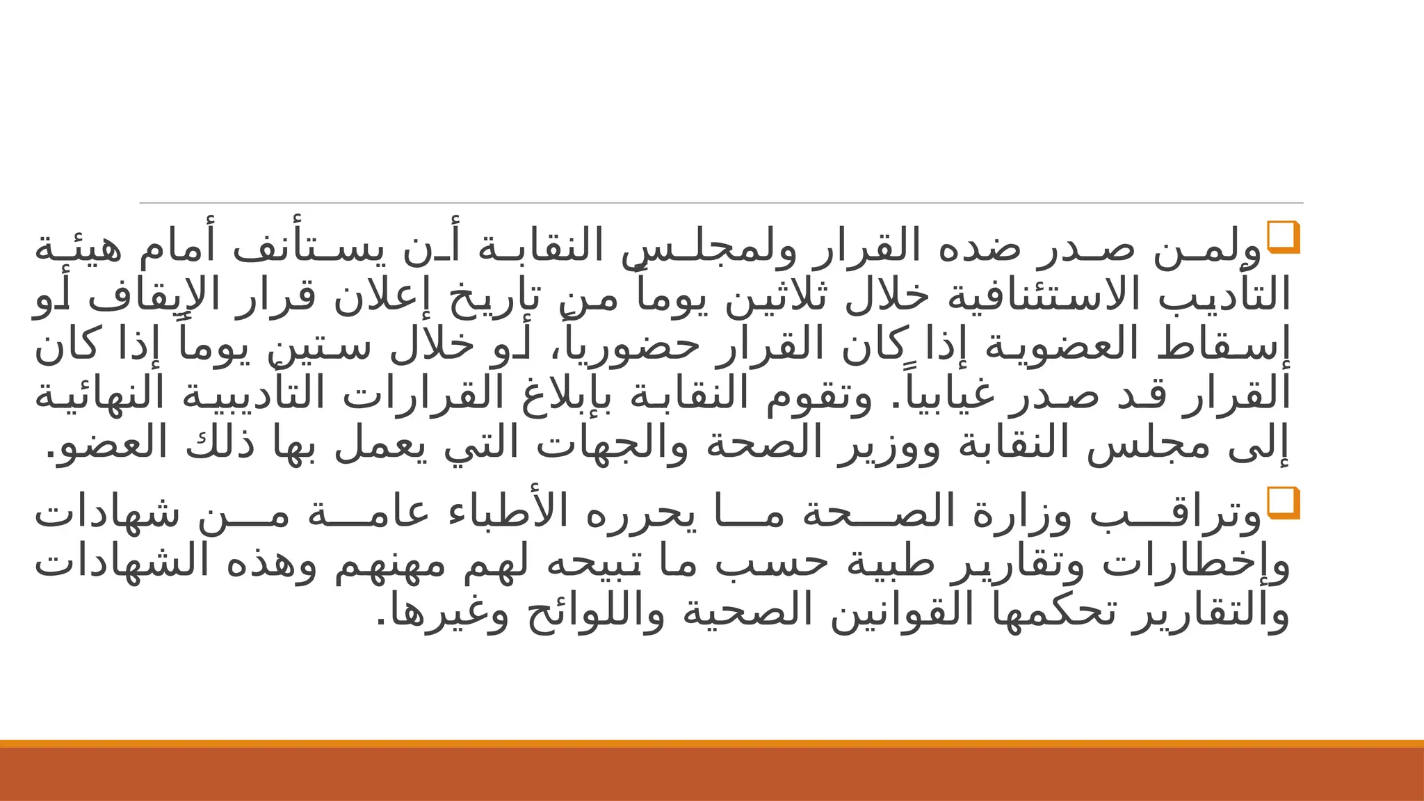 
‫ة‬2
2‫هيئ‬ ‫أمام‬ ‫تأنف‬2
2‫يس‬ ‫ن‬2
2‫أ‬ ‫ة‬2
2‫النقاب‬ ‫س‬2
2‫ولمجل‬ ‫القرار‬ ‫ضده‬ ‫در‬2
2‫ص‬ ‫ن‬2
2‫ولم‬
‫و‬2‫أ‬ ‫اإليقاف‬ ‫قرار‬ ‫إعالن‬ ‫خ‬2‫ي‬‫تار‬ ‫ن‬2‫م‬ ً‫يوما‬ ‫ن‬2‫ي‬‫ثالث‬ ‫خالل‬ ‫تئنافية‬2‫االس‬ ‫ب‬2‫ي‬‫التأد‬
‫كان‬ ‫إذا‬ ً‫يوما‬ ‫تين‬2‫س‬ ‫خالل‬ ‫و‬2‫أ‬ ،ً‫حضوريا‬ ‫القرار‬ ‫كان‬ ‫إذا‬ ‫ة‬2‫العضوي‬ ‫قاط‬2‫إس‬
.
‫ة‬2‫النهائي‬ ‫ة‬2‫التأديبي‬ ‫القرارات‬ ‫بإبالغ‬ ‫ة‬2‫النقاب‬ ‫وتقوم‬ ً‫غيابيا‬ ‫در‬2‫ص‬ ‫د‬2‫ق‬ ‫القرار‬
.‫العضو‬ ‫ذلك‬ ‫بها‬ ‫يعمل‬ ‫التي‬ ‫والجهات‬ ‫الصحة‬ ‫ووزير‬ ‫النقابة‬ ‫مجلس‬ ‫إلى‬

‫شهادات‬ ‫ن‬222‫م‬ ‫ة‬222‫عام‬ ‫األطباء‬ ‫يحرره‬ ‫ا‬222‫م‬ ‫حة‬222‫الص‬ ‫وزارة‬ ‫ب‬222‫وتراق‬
‫الشهادات‬ ‫وهذه‬ ‫م‬2
‫ه‬‫مهن‬ ‫م‬2
‫ه‬‫ل‬ ‫بيحه‬2
‫ت‬ ‫ا‬2
‫م‬ ‫ب‬2
‫س‬‫ح‬ ‫ة‬2
‫ي‬‫طب‬ ‫ر‬2
‫ي‬‫وتقار‬ ‫وإخطارات‬
.‫وغيرها‬ ‫واللوائح‬ ‫الصحية‬ ‫القوانين‬ ‫تحكمها‬ ‫والتقارير‬
 