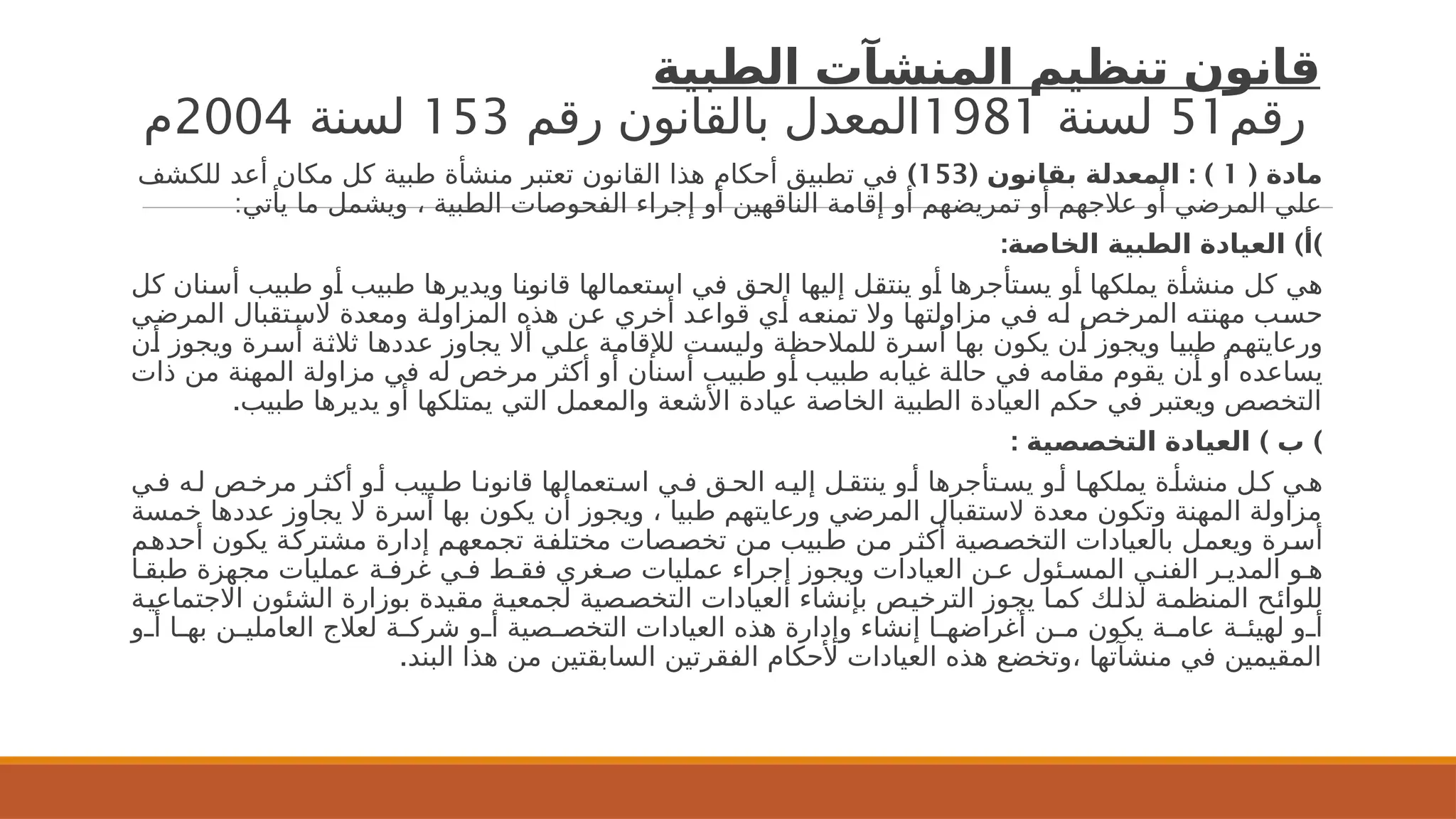 ‫الطبية‬ ‫المنشآت‬ ‫تنظيم‬ ‫قانون‬
‫رقم‬
51
‫لسنة‬
1981
‫رقم‬ ‫بالقانون‬ ‫المعدل‬
153
‫لسنة‬
2004
‫م‬
( ‫مادة‬
1
( : )
‫بقانون‬ ‫المعدلة‬
153
)
‫للكشف‬ ‫أعد‬ ‫مكان‬ ‫كل‬ ‫طبية‬ ‫منشأة‬ ‫تعتبر‬ ‫القانون‬ ‫هذا‬ ‫أحكام‬ ‫تطبيق‬ ‫في‬
:‫يأتي‬ ‫ما‬ ‫ويشمل‬ ، ‫الطبية‬ ‫الفحوصات‬ ‫إجراء‬ ‫أو‬ ‫الناقهين‬ ‫إقامة‬ ‫أو‬ ‫تمريضهم‬ ‫أو‬ ‫عالجهم‬ ‫أو‬ ‫المرضي‬ ‫علي‬
: ) )
‫الخاصة‬ ‫الطبية‬ ‫العيادة‬ ‫أ‬
‫كل‬ ‫نان‬2
‫س‬‫أ‬ ‫بيب‬2
‫ط‬ ‫و‬2
‫أ‬ ‫بيب‬2
‫ط‬ ‫ا‬2
‫ه‬‫ويدير‬ ‫ا‬2
‫ن‬‫قانو‬ ‫تعمالها‬2
‫س‬‫ا‬ ‫ي‬2
‫ف‬ ‫ق‬2
‫ح‬‫ال‬ ‫إليها‬ ‫ل‬2
‫ق‬‫ينت‬ ‫و‬2
‫أ‬ ‫تأجرها‬2
‫س‬‫ي‬ ‫و‬2
‫أ‬ ‫ا‬2
‫ه‬‫يملك‬ ‫ة‬2
‫أ‬‫منش‬ ‫كل‬ ‫ي‬2
‫ه‬
‫ي‬2
‫ض‬‫المر‬ ‫تقبال‬2
‫س‬‫ال‬ ‫ومعدة‬ ‫ة‬2
‫ل‬‫المزاو‬ ‫هذه‬ ‫ن‬2
‫ع‬ ‫أخري‬ ‫د‬2
‫ع‬‫قوا‬ ‫ي‬2
‫أ‬ ‫ه‬2
‫ع‬‫تمن‬ ‫وال‬ ‫ا‬2
‫ه‬‫مزاولت‬ ‫ي‬2
‫ف‬ ‫ه‬2
‫ل‬ ‫ص‬2
‫خ‬‫المر‬ ‫ه‬2
‫ت‬‫مهن‬ ‫ب‬2
‫س‬‫ح‬
‫ن‬2
‫أ‬ ‫ويجوز‬ ‫رة‬2
‫س‬‫أ‬ ‫ة‬2
‫ث‬‫ثال‬ ‫ا‬2
‫ه‬‫عدد‬ ‫يجاوز‬ ‫أال‬ ‫ي‬2
‫ل‬‫ع‬ ‫ة‬2
‫م‬‫لإلقا‬ ‫ت‬2
‫س‬‫ولي‬ ‫ة‬2
‫ظ‬‫للمالح‬ ‫رة‬2
‫س‬‫أ‬ ‫ا‬2
‫ه‬‫ب‬ ‫يكون‬ ‫ن‬2
‫أ‬ ‫ويجوز‬ ‫ا‬2
‫ي‬‫طب‬ ‫م‬2
‫ه‬‫ورعايت‬
‫ذات‬ ‫من‬ ‫المهنة‬ ‫مزاولة‬ ‫في‬ ‫له‬ ‫مرخص‬ ‫أكثر‬ ‫أو‬ ‫أسنان‬ ‫طبيب‬ ‫و‬2
‫أ‬ ‫طبيب‬ ‫غيابه‬ ‫ة‬2
‫ل‬‫حا‬ ‫ي‬2
‫ف‬ ‫مقامه‬ ‫يقوم‬ ‫ن‬2
‫أ‬ ‫أو‬ ‫يساعده‬
.‫طبيب‬ ‫يديرها‬ ‫أو‬ ‫يمتلكها‬ ‫التي‬ ‫والمعمل‬ ‫األشعة‬ ‫عيادة‬ ‫الخاصة‬ ‫الطبية‬ ‫العيادة‬ ‫حكم‬ ‫في‬ ‫ويعتبر‬ ‫التخصص‬
: ) )
‫التخصصية‬ ‫العيادة‬ ‫ب‬
‫ي‬2‫ف‬ ‫ه‬2‫ل‬ ‫ص‬2‫مرخ‬ ‫ر‬2‫أكث‬ ‫و‬2‫أ‬ ‫بيب‬2‫ط‬ ‫ا‬2‫قانون‬ ‫تعمالها‬2‫اس‬ ‫ي‬2‫ف‬ ‫ق‬2‫الح‬ ‫ه‬2‫إلي‬ ‫ل‬2‫ينتق‬ ‫و‬2‫أ‬ ‫تأجرها‬2‫يس‬ ‫و‬2‫أ‬ ‫ا‬2‫يملكه‬ ‫ة‬2‫منشأ‬ ‫ل‬2‫ك‬ ‫ي‬2‫ه‬
‫خمسة‬ ‫عددها‬ ‫يجاوز‬ ‫ال‬ ‫أسرة‬ ‫بها‬ ‫يكون‬ ‫أن‬ ‫ويجوز‬ ، ‫طبيا‬ ‫ورعايتهم‬ ‫المرضي‬ ‫الستقبال‬ ‫معدة‬ ‫وتكون‬ ‫المهنة‬ ‫مزاولة‬
‫م‬2
‫ه‬‫أحد‬ ‫يكون‬ ‫ة‬2
‫ك‬‫مشتر‬ ‫إدارة‬ ‫م‬2
‫ه‬‫تجمع‬ ‫ة‬2
‫ف‬‫مختل‬ ‫صات‬2
‫ص‬‫تخ‬ ‫ن‬2
‫م‬ ‫بيب‬2
‫ط‬ ‫ن‬2
‫م‬ ‫ر‬2
‫ث‬‫أك‬ ‫صية‬2
‫ص‬‫التخ‬ ‫بالعيادات‬ ‫ل‬2
‫م‬‫ويع‬ ‫رة‬2
‫س‬‫أ‬
‫ا‬2‫طبق‬ ‫مجهزة‬ ‫عمليات‬ ‫ة‬2‫غرف‬ ‫ي‬2‫ف‬ ‫ط‬2‫فق‬ ‫غري‬2‫ص‬ ‫عمليات‬ ‫إجراء‬ ‫ويجوز‬ ‫العيادات‬ ‫ن‬2‫ع‬ ‫ئول‬2‫المس‬ ‫ي‬2‫الفن‬ ‫ر‬2‫المدي‬ ‫و‬2‫ه‬
‫ة‬2
‫ي‬‫االجتماع‬ ‫الشئون‬ ‫بوزارة‬ ‫مقيدة‬ ‫ة‬2
‫ي‬‫لجمع‬ ‫صية‬2
‫ص‬‫التخ‬ ‫العيادات‬ ‫بإنشاء‬ ‫ص‬2
‫ي‬‫الترخ‬ ‫يجوز‬ ‫ا‬2
‫م‬‫ك‬ ‫ك‬2
‫ل‬‫لذ‬ ‫ة‬2
‫م‬‫المنظ‬ ‫ح‬2
‫ئ‬‫للوا‬
‫و‬2
2‫أ‬ ‫ا‬2
2‫به‬ ‫ن‬2
2‫العاملي‬ ‫لعالج‬ ‫ة‬2
2‫شرك‬ ‫و‬2
2‫أ‬ ‫صية‬2
2‫التخص‬ ‫العيادات‬ ‫هذه‬ ‫وإدارة‬ ‫إنشاء‬ ‫ا‬2
2‫أغراضه‬ ‫ن‬2
2‫م‬ ‫يكون‬ ‫ة‬2
2‫عام‬ ‫ة‬2
2‫لهيئ‬ ‫و‬2
2‫أ‬
‫البند‬ ‫هذا‬ ‫من‬ ‫السابقتين‬ ‫الفقرتين‬ ‫ألحكام‬ ‫العيادات‬ ‫هذه‬ ‫وتخضع‬، ‫منشآتها‬ ‫في‬ ‫المقيمين‬
.
 